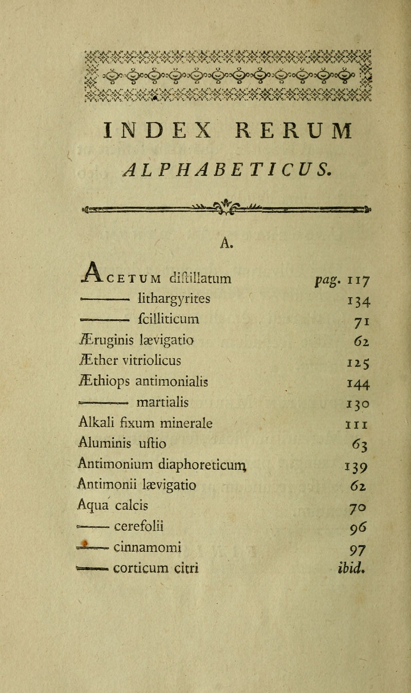 WM^^MMMMM^M^M^M^^M >% oc WM^^M^M^MMMMMM^MMM^^MMM INDEX RERUM ALPHABETICUS. A. Acetum diftillatum pag. 117 « lithargyrites 134 fcilliticum 7i iEruginis laevigatio »52 JEther vitriolicus 125 iEthiops antimonialis 144 '- martialis 130 Alkali fixum minerale 1 n Aluminis uftio 63 Antimonium diaphoreticum, 139 Antimonii Isevigatio 6z Aqua calcis 70 *—— cerefolii 9 6 *■ - - cinnamomi 97 »■: ■- corticum citri ibid*