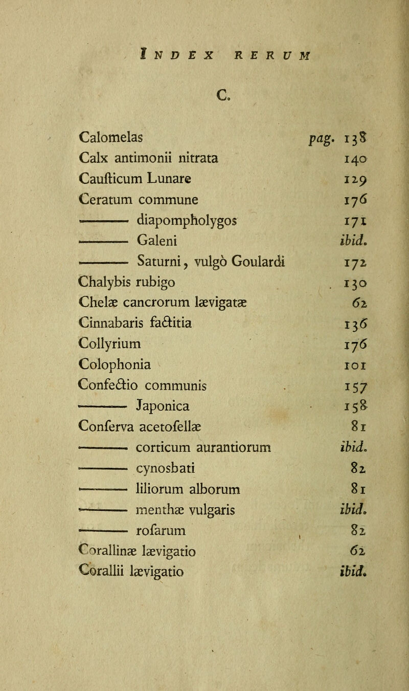 InI> EX R E R U M c. Calomelas pag. 13$ Calx antimonii nitrata 140 Caufticum Lunare 129 Ceratum commune 176 —— diapompholygor 171 —— Galeni ibid. ■ Saturni , vulgo Goulardi 172 Chalybis rubigo . 130 Chelae cancrorum laevigatae 61 Cinnabaris fa&itia 136 Collyrium 176 Colophonia 101 Confe&io communis ', 157 ■ Japonica i$& Conferva acetofellae 81 corticum aurantiorum ibid. cynosbati 82 ' liliorum alborum 81 <— menthae vulgaris ibid* - rofarum , 82 C^rallinae laevigatio 62 Corallii laevigatio ibid.