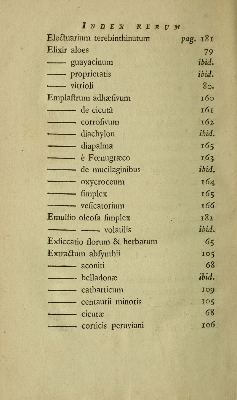 Ele&uarium terebinthinatum pag. 181 Elixir aloes 79 guayacinum ibid. proprietatis ibid. < vitrioli 80. Emplaftrum adhsefivum 160 — de cicuta 161 corrofivum 162 ■ diachylon ibid. diapaima 165 • e Fcenugraeco 16$ • • de mucilaginibus ibid. oxycroceum 164 • fimplex 165 * • veficatorium 166 Emulfio oleofa fimplex , 182 volatilis ibid. Exficcatio florum St herbarum 65 Extra&um abfynthii 105 aconiti 68 belladonse ibid. ■ catharticum 109 centaurii minoris 105 cicutae 68 ■ corticis peruviani 106