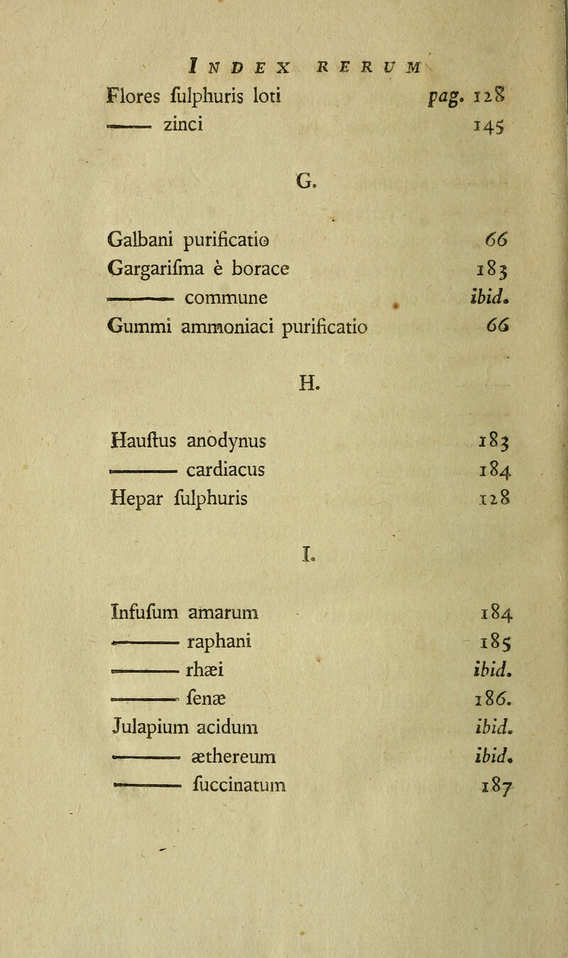 Flores fulphuris loti pag. 128 — zinci 145 G. Galbani purificatio 66 Gargarifma e borace 183 ■ commune ibid* Gummi ammoniaci purificatio 66 H. Hauftus anodynus 183 ' cardiacus 184 Hepar fulphuris 128 Infufum amarum 184 ——— raphani 185 —— rhaei ibid, fenae 186. Julapium acidum ibid. ■ aethereum ibid* ■ ■ fuccinatum 187