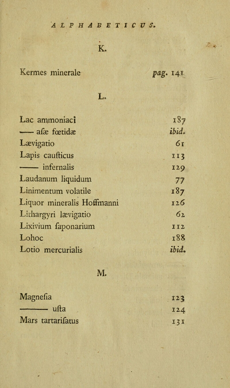 K. Kermes minerale pag. 141 L. Lac ammoniaci 1S7 —- afae fcetidae ibid* Laevigatio 61 Lapis caufticus 113 infernalis 129 Laudanum liquidum 77 Linimentum volatile 187 Liquor mineralis Hoffmanni 126 Lkhargyri laevigatio 61 Lixivium faponarium 112 Lohoc 188 Lotio mercurialis ibid* M. Magnefia 123 ufta 124 Mars tartarifatus 131