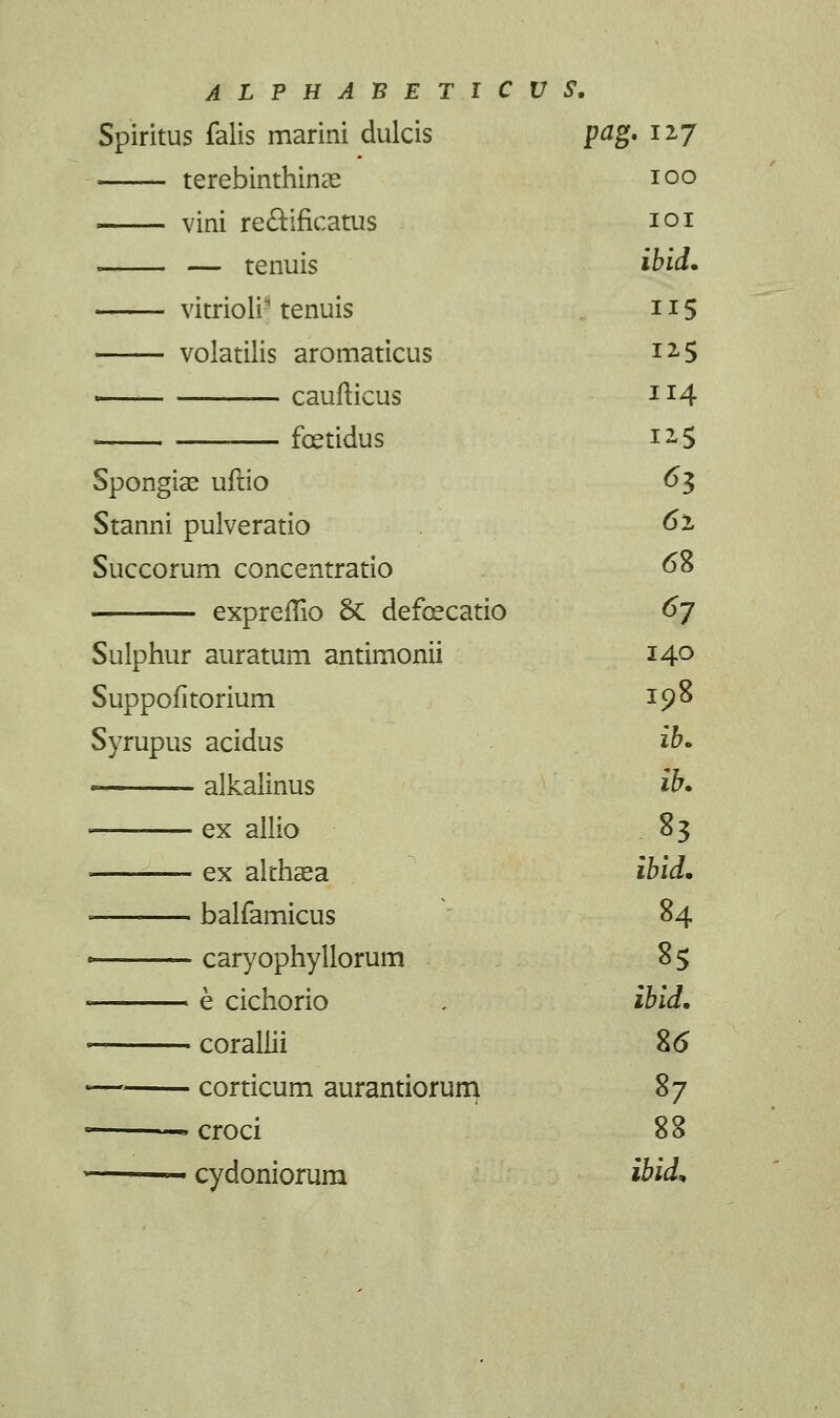 Spiritus falis marini dulcis pag* 127 terebinthinae 100 vini rectificatus 101 — tenuis ibid. vitrioli-1 tenuis 115 volatilis aromaticus i2<5 ■ caufticus 114 foetidus i-S Spongiae uftio 63 Stanni pulveratio 6i Succorum concentratio 68 expreffio 6c defoecatio 67 Sulphur auratum antimonii 14° Suppofitorium 198 Syrupus acidus ib. - alkalinus ib. ex allio 83 — ex althaea ibid. — balfamicus 84 — caryophyllorum 8$ — e cichorio , ibid. — corallii 8<5 — corticum aurantiorum $j —- croci 88 — cydoniorum ibid*