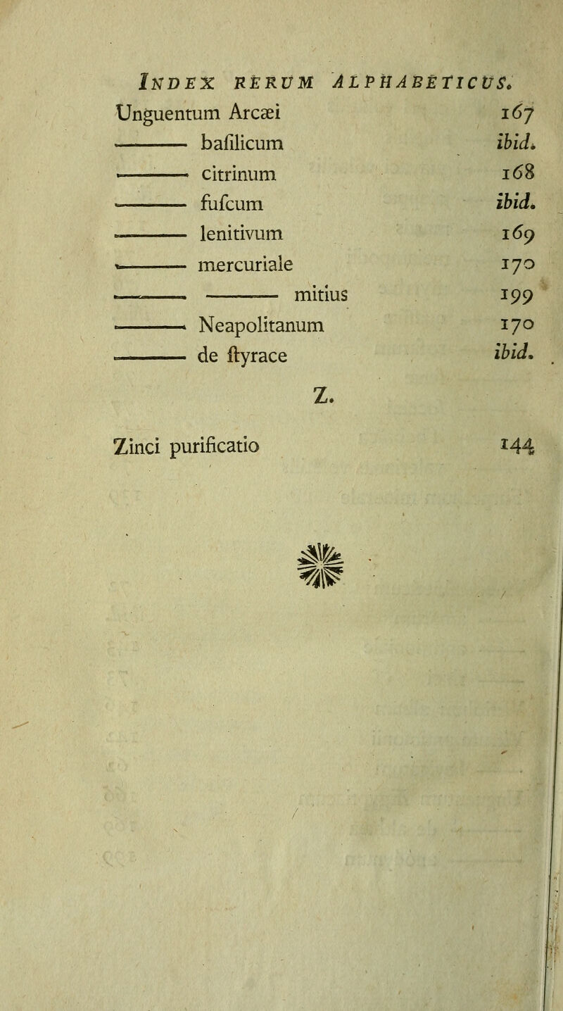 Index rerum alpuabeticus. Unguentum Arcaei 167 bafilicum ibid. ■ citrinum 168 ■ fufcum ibid. « lenitivum 169 » mercuriale 170 L— mitius 199 > Neapolitanum 170 de ftyrace ibid. Z. Zinci purificatio *44