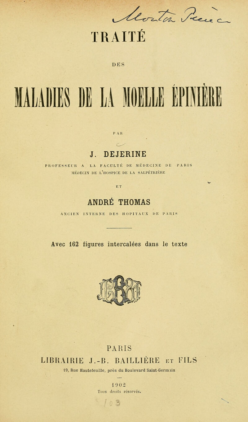 û2^ \y'<- TRAITE DES mm Di \i iimi tiii J. DEJERINE PaOFESSEUK A LA FACULTÉ DE MÉDECINE DE PABIS MÉDECIN DE l'hospice DE LA SALPÊTRIÈRE ANDRÉ THOMAS ANCIEN INTERNE DES HOPITAUX DE PARIS Avec 162 figures intercalées dans le texte PARIS LIBRAIRIE J.-B. BAILLIÈRE et FILS i9, Rue Hautefeuille, près du Boulevard Saint-Germain 1902 Tous droits réservés.