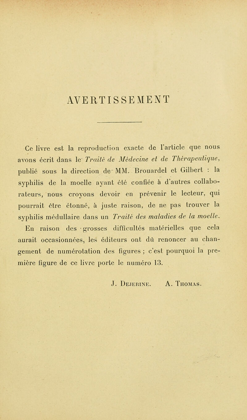 AVERTISSEMENT Ce livre est la reproduction exacte de l'article que nous avons écrit dans le Traité de Médecine et de Thérapeutique, publié sous la direction dé'MM. Brouardel et Gilbert : la syphilis de la moelle ayant été confiée à d'autres collabo- rateurs, nous croyons devoir en prévenir le lecteur, qui pourrait être étonné, à juste raison, de ne pas trouver la syphilis médullaire dans un Traité des maladies de la moelle. En raison des grosses difficultés matérielles que cela aurait occasionnées, les éditeurs ont dû renoncer au chan- gement de numérotation des figures ; c'est pourquoi la pre- mière figure de ce livre porte le numéro 13. J. Dejerine. a. Thomas.