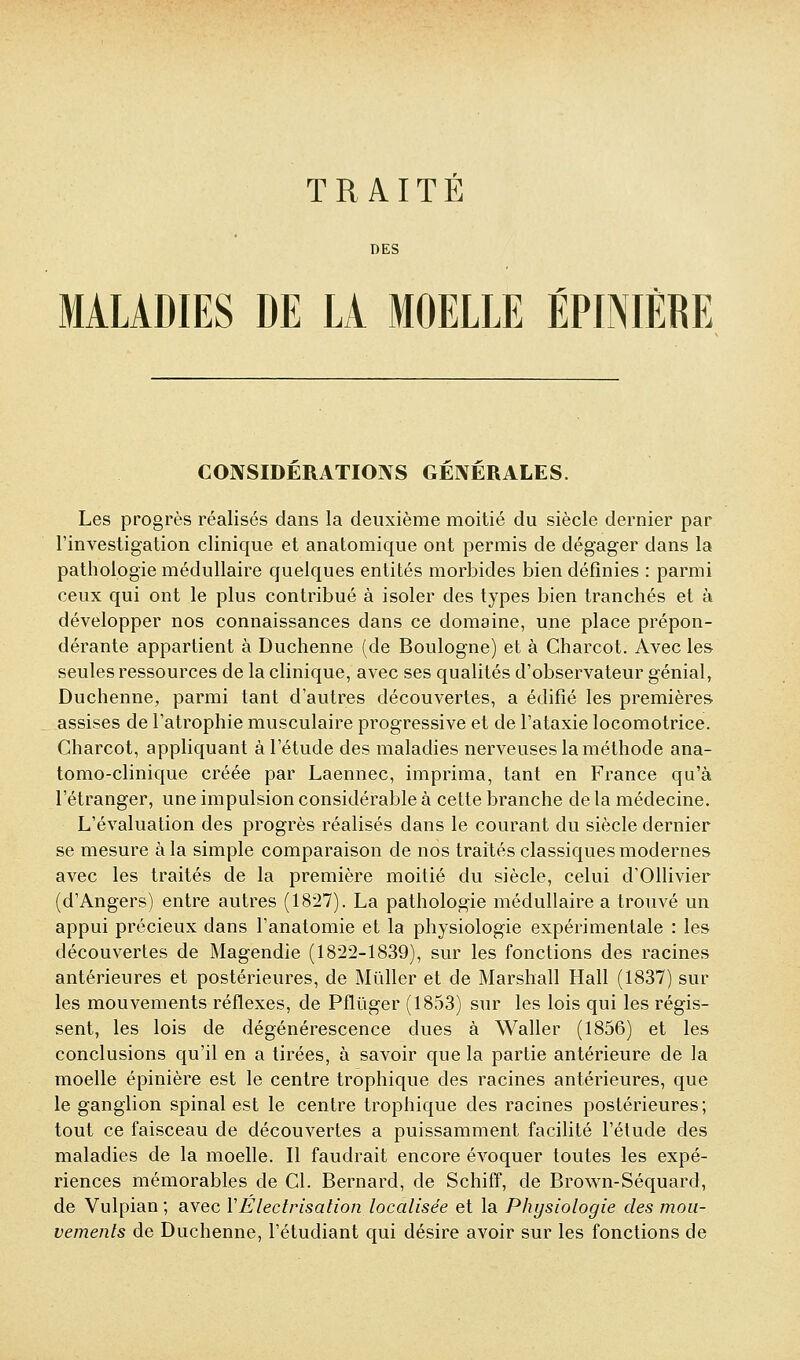 DES MALADIES DE LA MOELLE ÉPINIÈRE CONSIDERATIOIVS GENERALES. Les progrès réalisés dans la deuxième moitié du siècle dernier par l'investigation clinique et anatomique ont permis de dégager dans la pathologie médullaire quelques entités morbides bien définies : parmi ceux qui ont le plus contribué à isoler des types bien tranchés et à développer nos connaissances dans ce domaine, une place prépon- dérante appartient à Duchenne (de Boulogne) et à Charcot. Avec les seules ressources de la clinique, avec ses qualités d'observateur génial, Duchenne, parmi tant d'autres découvertes, a édifié les premières assises de l'atrophie musculaire progressive et de l'ataxie locomotrice. Charcot, appliquant à l'étude des maladies nerveuses la méthode ana- tomo-clinique créée par Laennec, imprima, tant en France qu'à l'étranger, une impulsion considérable à celte branche de la médecine. L'évaluation des progrès réalisés dans le courant du siècle dernier se mesure à la simple comparaison de nos traités classiques modernes avec les traités de la première moitié du siècle, celui d'Ollivier (d'Angers) entre autres (1827). La pathologie médullaire a trouvé un appui précieux dans l'anatomie et la physiologie expérimentale : les découvertes de Magendie (1822-1839), sur les fonctions des racines antérieures et postérieures, de Mûller et de Marshall Hall (1837) sur les mouvements réflexes, de Pflûger (1853) sur les lois qui les régis- sent, les lois de dégénérescence dues à Waller (1856) et les conclusions qu'il en a tirées, à savoir que la partie antérieure de la moelle épinière est le centre trophique des racines antérieures, que le ganglion spinal est le centre trophique des racines postérieures; tout ce faisceau de découvertes a puissamment facilité l'étude des maladies de la moelle. Il faudrait encore évoquer toutes les expé- riences mémorables de Cl. Bernard, de Schiff, de Brown-Séquard, de Vulpian ; avec VÉlectrisalion localisée et la Physiologie des mou- vements de Duchenne, l'étudiant qui désire avoir sur les fonctions de