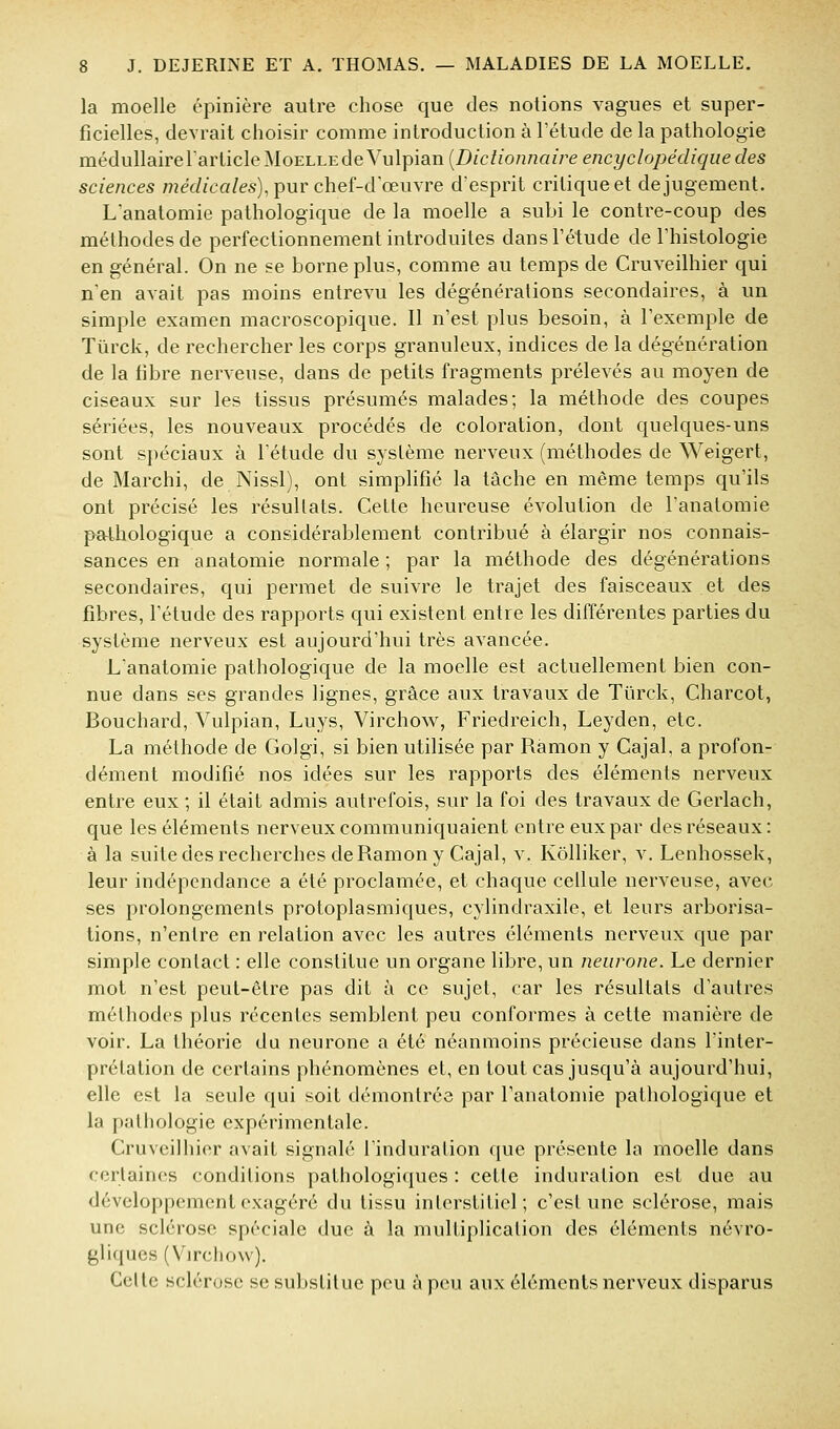 la moelle épinière autre chose que des notions vagues et super- ficielles, devrait choisir comme introduction à Tétude de la pathologie médullaire larlicle Moelle de Vu lpian(Z)/c/io/jnai>ee/2Cî/c/o/jeV//^îîec?es sciences médicales), pur chef-d œuvre d'esprit critique et de jugement. L anatomie pathologique de la moelle a subi le contre-coup des méthodes de perfectionnement introduites dans l'étude de l'histologie en général. On ne se borne plus, comme au temps de Cruveilhier qui n'en avait pas moins entrevu les dégénérations secondaires, à un simple examen macroscopique. Il n'est plus besoin, à l'exemple de Tiirck, de rechercher les corps granuleux, indices de la dégénération de la fibre nerveuse, dans de petits fragments prélevés au moyen de ciseaux sur les tissus présumés malades; la méthode des coupes sériées, les nouveaux procédés de coloration, dont quelques-uns sont spéciaux à l'étude du système nerveux (méthodes de Weigert, de Marchi, de Nissl), ont simpHfié la tâche en même temps qu'ils ont précisé les résultats. Cette heureuse évolution de l'anatomie pathologique a considérablement contribué à élargir nos connais- sances en anatomie normale ; par la méthode des dégénérations secondaires, qui permet de suivre le trajet des faisceaux et des fibres, l'étude des rapports qui existent entre les différentes parties du système nerveux est aujourd'hui très avancée. L'anatomie pathologique de la moelle est actuellement bien con- nue dans ses grandes lignes, grâce aux travaux de Tûrck, Charcot, Bouchard, Vulpian, Luys, Virchow, Friedreich, Leyden, etc. La méthode de Golgi, si bien utilisée par Râmon y Cajal, a profon- dément modifié nos idées sur les rapports des éléments nerveux entre eux ; il était admis autrefois, sur la foi des travaux de Gerlach, que les éléments nerveux communiquaient entre eux par des réseaux: à la suite des recherches de Ramon y Cajal, v. Kôlliker, v. Lenhossek, leur indépendance a été proclamée, et chaque cellule nerveuse, avec ses prolongements protoplasmiques, cylindraxile, et leurs arborisa- tions, n'entre en relation avec les autres éléments nerveux que par simple contact : elle constitue un organe libre, un neurone. Le dernier mot n'est peut-être pas dit à ce sujet, car les résultats d'autres méthodes plus récentes semblent peu conformes à cette manière de voir. La théorie du neurone a été néanmoins précieuse dans l'inter- prétation de certains phénomènes et, en tout cas jusqu'à aujourd'hui, elle est la seule qui soit démontrée par l'anatomie pathologique et la pathologie expérimentale. Cruveilhier avait signalé l'induration que présente la moelle dans certaines conditions pathologiques : cette induration est due au développement exagéré du tissu interstitiel; c'est une sclérose, mais une sclérose spéciale due à la mulliplicalion des éléments névro- gliques (Virchow). Celle sclérose se substitue peu h peu aux éléments nerveux disparus
