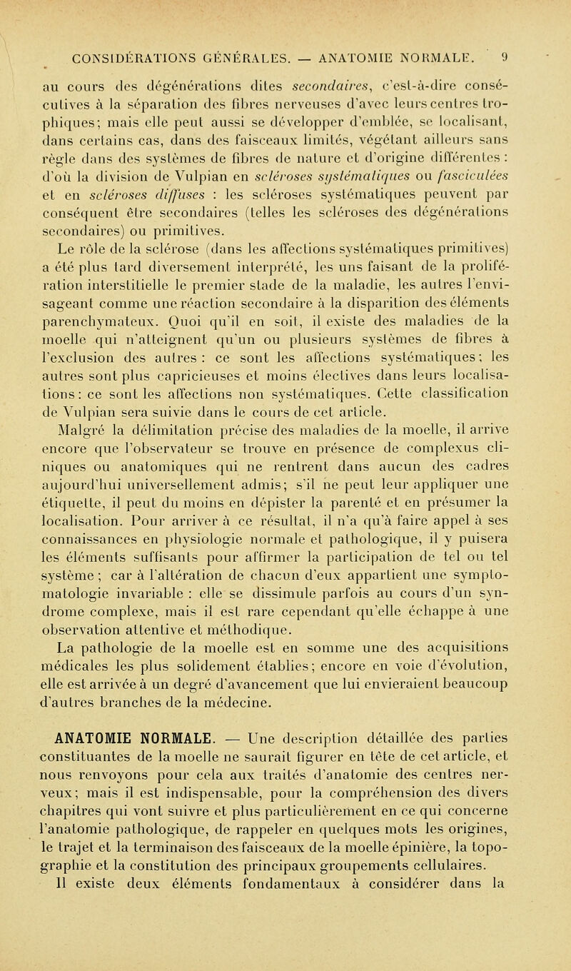 au cours des dégéncralions dites secondaires, c'esl-à-dire consé- cutives à la séparation des fibres nerveuses d'avec leurs centres Iro- phiques; mais elle peut aussi se développer d'emblée, se localisant, dans certains cas, dans des faisceaux limités, végétant ailleurs sans règle dans des systèmes de fibres de nature et d'origine différentes : d'où la division de Vulpian en scléroses sijstémaliqiies ou fasciculées et en scléroses diffuses : les scléroses systématiques peuvent par conséquent être secondaires (telles les scléroses des dégénérations secondaires) ou primitives. Le rôle de la sclérose (dans les affections systématiques primitives) a été plus tard diversement interprété, les uns faisant de la prolifé- ration interstitielle le premier stade de la maladie, les autres l'envi- sageant comme une réaction secondaire à la disparition des éléments parenchymateux. Quoi qu'il en soit, il existe des maladies de la moelle qui n'atteignent qu'un ou plusieurs systèmes de fibres à l'exclusion des autres: ce sont les affections systématiques; les autres sont plus capricieuses et moins électives dans leurs localisa- tions : ce sont les affections non systématiques. Cette classification de Vulpian sera suivie dans le cours de cet article. Malgré la délimitation précise des maladies de la moelle, il arrive encore que l'observateur se trouve en présence de complexus cli- niques ou anatomiques qui ne rentrent dans aucun des cadres aujourd'hui universellement admis; s'il ne peut leur appliquer une étiquette, il peut du moins en dépister la parenté et en présumer la localisation. Pour arriver à ce résultat, il n'a qu'à faire appel à ses connaissances en physiologie normale et pathologique, il y puisera les éléments suffisants pour affirmer la participation de tel ou tel système ; car à l'altération de chacun d'eux appartient une sympto- matologie invariable : elle se dissimule parfois au cours d'un syn- drome complexe, mais il est rare cependant qu'elle échappe à une observation attentive et méthodique. La pathologie de la moelle est en somme une des acquisitions médicales les plus solidement établies; encore en voie d'évolution, elle est arrivée à un degré d'avancement que lui envieraient beaucoup d'autres branches de la médecine. ANATOMIE NORMALE. — Une description détaillée des parties constituantes de la moelle ne saurait figurer en tête de cet article, et nous renvoyons pour cela aux traités d'anatomie des centres ner- veux; mais il est indispensable, pour la compréhension des divers chapitres qui vont suivre et plus particulièrement en ce qui concerne l'anatoraie pathologique, de rappeler en quelques mots les origines, le trajet et la terminaison des faisceaux de la moelle épinière, la topo- graphie et la constitution des principaux groupements cellulaires. 11 existe deux éléments fondamentaux à considérer dans la