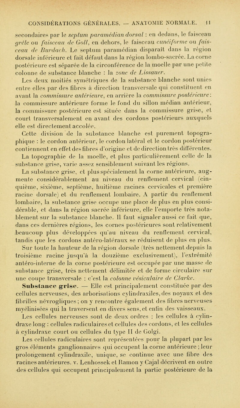 secondaires par le seplum paramédian dorsal : en dedans, le faisceau grêle ou faisceau de Goll, en dehors, le faisceau cunéiforme ou fais- ceau de Burdach. Le septum paramédian disparaît dans la région dorsale inférieure et fait défaut dans la région lombo-siicrée. La corne postérieure est séparée de la circonférence de la moelle par une petite colonne de substance blanche : la zone de Lissauer. Les deux moitiés symétriques de la substance blanche sont unies entre elles par des fibres à direction transversale qui constituent en avant la commissure antérieure, en arrière la commissure postérieure: la commissure antérieure forme le fond du sillon médian antérieur, la commissure postérieure est située dans la commissure grise, et court transversalement en avant des cordons postérieurs auxquels elle est directement accolée. Cette division de la substance blanche est purement topogra- phique : le cordon antérieur, le cordon latéral et le cordon postérieur contiennent en effet des fibres d'origine et de direction très différentes. La topographie de la moelle, et plus particulièrement celle de la substance grise, varie assez sensiblement suivant les régions. La substance grise, et plus spécialement la corne antérieure, aug- mente considérablement au niveau du renflement cervical (cin- quième, sixième, septième, huitième racines cervicales et première racine dorsale) et du renflement lombaire. A partir du renflement lombaire, la substance grise occupe une place de plus en plus consi- dérable, et dans la région sacrée inférieure, elle l'emporte très nota- blement sur la substance blanche. Il faut signaler aussi ce fait que, dans ces dernières régions, les cornes postérieures sont relativement beaucoup plus développées qu'au niveau du renflement cervical, tandis que les cordons antéro-latéraux se réduisent de plus en plus. Sur toute la hauteur de la région dorsale (très nettement depuis la troisième racine jusqu'à la douzième exclusivement), l'extrémité antéro-interne de la corne postérieure est occupée par une masse de substance grise, très nettement délimitée et de forme circulaire sur une coupe transversale ; c'est la colonne vésiculaire de Clarke. Substauce grise. — Elle est principalement constituée par des cellules nerveuses, des arborisations cylindraxiles, des noyaux et des fibrilles névrogliques ; on y rencontre également des fibres nerveuses myélinisées qui la traversent en divers sens, et enfin des vaisseaux. Les cellules nerveuses sont de deux ordres : les cellules à cylin- draxe long : cellules radiculaireset cellules des cordons, et les cellules à cylindraxe court ou cellules du type II de Golgi. Les cellules radiculaires sont représentées pour la plupart par les gros éléments ganglionnaires qui occupent la corne antérieure ; leur prolongement cylindraxile, unique, se continue avec une fibre des racines antérieures, v. Lenhossek et Ramon y Cajal décrivent en outre des cellules qui occupent principalement la partie postérieure de la