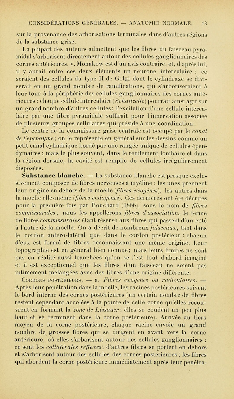 sur la provenance des arborisations terminales dans d'autres régions de la substance grise. La plupart des auteurs admettent que les fdjres du faisceau pyra- midal s'arborisent directement autour des cellules ganglionnaires des cornes antérieures, v. Monakovv est d'un avis contraire, et, d'après lui, il y aurait entre ces deux éléments un neurone intercalaire : ce seraient des cellules du type II de Golgi dont le cylindraxe se divi- serait en un grand nombre de ramifications, qui s'arboriseraient à leur tour à la périphérie des cellules ganglionnaires des cornes anté- rieures : chaque cellule intercalaire (5'cAa//ze//e) pourrait ainsi agir sur un grand nombre d'autres cellules; l'excitation d'une cellule interca- laire par une fd3re pyramidale suffirait pour l'innervation associée de plusieurs groupes cellulaires qui préside à une coordination. Le centre de la commissure grise centrale est occupé par le canal de répendyme; on le représente en général sur les dessins comme un petit canal cylindrique bordé par une rangée unique de cellules épen- dymaires ; mais le plus souvent, dans le renflement lombaire et dans la région dorsale, la cavité est remplie de cellules irrégulièrement disposées. Substance blanche. — La substance blanche est presque exclu- sivement composée de fibres nerveuses à myéline : les unes prennent leur origine en dehors de la moelle {fibres exogènes), les autres dans la moelle elle-même (fibres endogènes). Ces dernières ont été décrites pour la première fois par Bouchard (1866), sous le nom de fibres commissiirales ; nous les appellerons fibres d'association, le terme de fibres commissiirales étant réservé aux fibres qui passent d'un côté à l'autre de la moelle. On a décrit de nombreux faisceaux, tant dans le cordon antéro-latéral que dans le cordon postérieur : chacun d'eux est formé de fibres reconnaissant une même origine. Leur topographie est en général bien connue; mais leurs limites ne sont pas en réalité aussi tranchées qu'on se l'est tout d'abord imaginé et il est exceptionnel que les fibres d'un faisceau ne soient pas intimement mélangées avec des fibres d'une origine différente. Cordons postérieurs. — a. Fibres exogènes ou radicidaires. — Après leur pénétration dans la moelle, les racines postérieures suivent le bord interne des cornes postérieures (un certain nombre de fibres restent cependant accolées à la pointe de cette corne qu'elles recou- vrent en formant la zone de Lissaiier; elles se coudent un peu plus haut et se terminent dans la corne postérieure). Arrivée au tiers moyen de la corne postérieure, chaque racine envoie un grand nombre de grosses fibres qui se dirigent en avant vers la corne antérieure, où elles s'arborisent autour des cellules ganglionnaires : ce sont les collatérales réflexes; d'autres fibres se portent en dehors et s'arborisent autour des cellules des cornes postérieures ; les fibres qui abordent la corne postérieure immédiatement après leur pénétra-