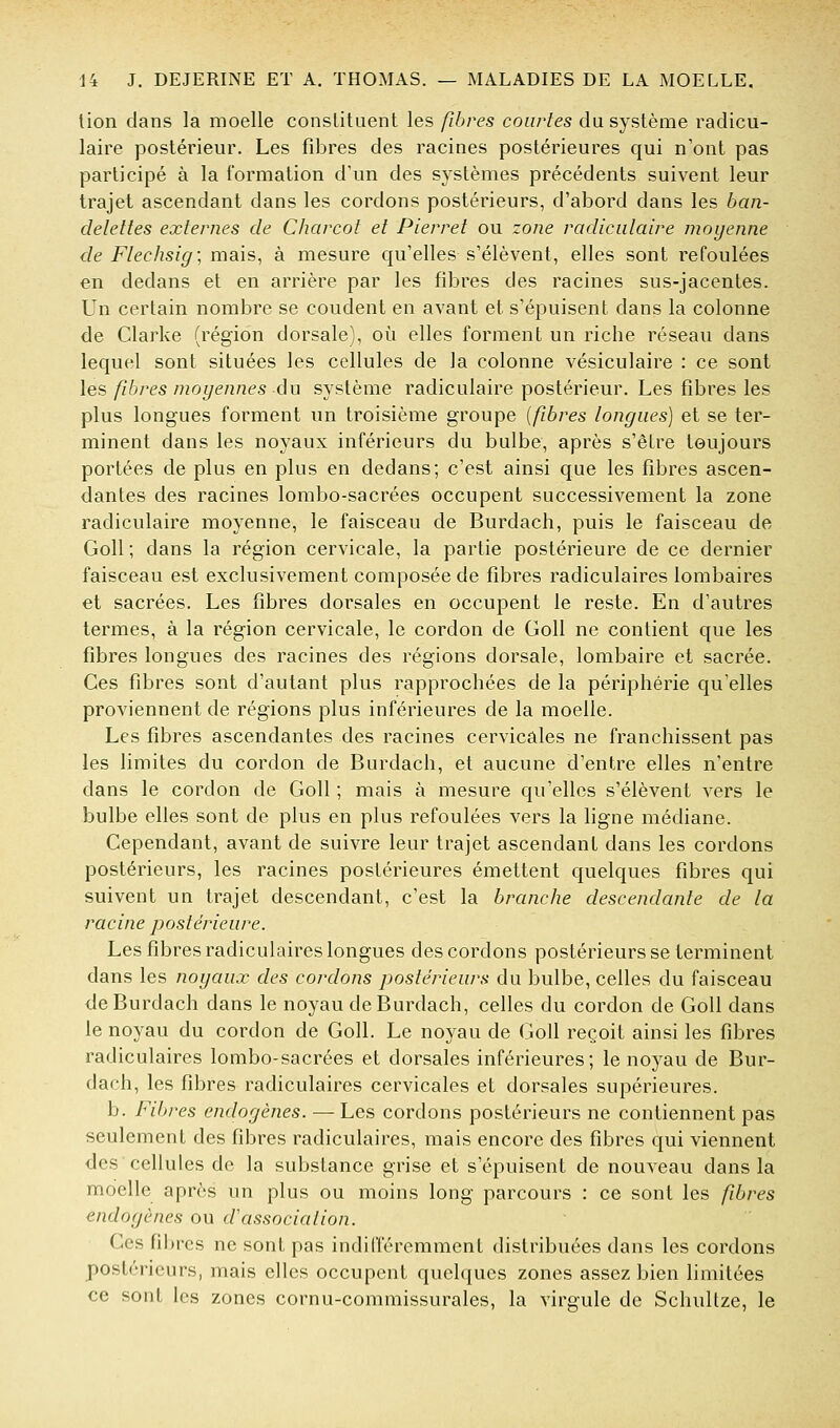 lion dans la moelle conslituent les fibres courtes du système radicu- laire postérieur. Les fdDres des racines postérieures qui n'ont pas participé à la formation d'un des systèmes précédents suivent leur trajet ascendant dans les cordons postérieurs, d'abord dans les ban- delettes externes de Charcot et Pierret ou zone radicidaire moyenne de Flechsig; mais^ à mesure qu'elles s'élèvent, elles sont refoulées en dedans et en arrière par les fibres des racines sus-jacentes. Un certain nombre se coudent en avant et s'épuisent dans la colonne de Clarke (région dorsale), oîi elles forment un riche réseau dans lequel sont situées les cellules de la colonne vésiculaire : ce sont les fibres moyennes au système radiculaire postérieur. Les fibres les plus longues forment un troisième groupe {fibres longues) et se ter- minent dans les noyaux inférieurs du bulbe, après s'être toujours portées de plus en plus en dedans; c'est ainsi que les fibres ascen- dantes des racines lombo-sacrées occupent successivement la zone radiculaire moyenne, le faisceau de Burdach, puis le faisceau de Goll ; dans la région cervicale, la partie postérieure de ce dernier faisceau est exclusivement composée de fibres radiculaires lombaires et sacrées. Les fibres dorsales en occupent le reste. En d'autres termes, à la région cervicale, le cordon de Goll ne contient que les fibres longues des racines des régions dorsale, lombaire et sacrée. Ces fibres sont d'autant plus rapprochées de la périphérie qu'elles proviennent de régions plus inférieures de la moelle. Les fibres ascendantes des racines cervicales ne franchissent pas les limites du cordon de Burdach, et aucune d'entre elles n'entre dans le cordon de Goll ; mais à mesure qu'elles s'élèvent vers le bulbe elles sont de plus en plus refoulées vers la ligne médiane. Cependant, avant de suivre leur trajet ascendant dans les cordons postérieurs, les racines postérieures émettent quelques fibres qui suivent un trajet descendant, c'est la branche descendante de la racine postérieure. Les fibres radiculaires longues des cordons postérieurs se terminent dans les noyaux des cordons postérieurs du bulbe, celles du faisceau de Burdach dans le noyau de Burdach, celles du cordon de Goll dans le noyau du cordon de Goll. Le noyau de Goll reçoit ainsi les fibres radiculaires lombo-sacrées et dorsales inférieures; le noyau de Bur- dach, les fibres radiculaires cervicales et dorsales supérieures. b. Fibres endogènes. — Les cordons postérieurs ne contiennent pas seulement des fibres radiculaires, mais encore des fibres qui viennent des cellules de la substance grise et s'épuisent de nouveau dans la moelle après un plus ou moins long parcours : ce sont les fbres endogènes ou d'association. Ces fibres ne sont pas indiiïéremment distribuées dans les cordons postérieurs, mais elles occupent quelques zones assez bien limitées ce sont les zones cornu-commissurales, la virgule de Schultze, le