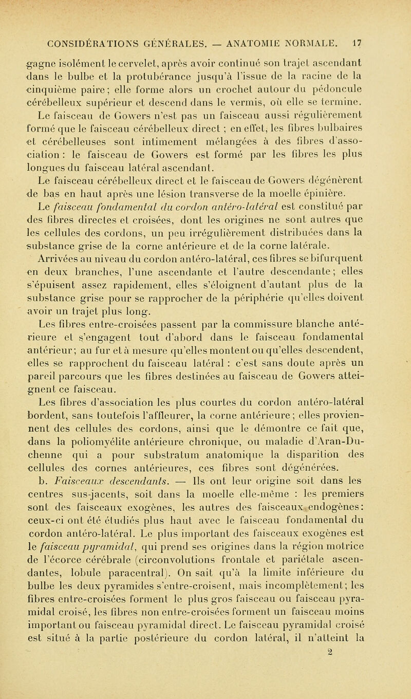 gagne isolémcnL le cervelet, après avoir conlinuc son trajet ascendant dans le bulbe et la protubérance jusqu'à l'issue de la racine de la «inquième paire; elle forme alors un crochet autour du pédoncule cérébelleux supérieur et descend dans le verrais, où elle se termine. Le faisceau de Gowers n'est pas un faisceau aussi régulièrement formé que le faisceau cérébelleux direct ; en effet, les fd^res bulbaires «t cérébelleuses sont intimement mélangées à des fibres d'asso- ciation : le faisceau de Gowers est formé par les fibres les plus longues du faisceau latéral ascendant. Le faisceau cérébelleux direct et le faisceau de Gowers dégénèrent de bas en haut après une lésion transverse de la moelle épinière. Le faisceau fondamental du cordon antéro-latéral est constitué par des fibres directes et croisées, dont les origines ne sont autres que les cellules des cordons, un peu irrégulièrement distribuées dans la substance grise de la corne antérieure et de la corne latérale. Arrivées au niveau du cordon antéro-latéral, ces fibres se bifurquent €n deux branches, l'une ascendante et l'autre descendante ; elles s'épuisent assez rapidement, elles s'éloignent d'autant plus de la substance grise pour se rapprocher de la périphérie qu'elles doivent avoir un trajet plus long. Les fibres entre-croisées passent par la commissure blanche anté- rieure et s'engagent tout d'abord dans le faisceau fondamental antérieur; au fur et à mesure qu'elles montent ou qu'elles descendent, elles se rapprochent du faisceau latéral : c'est sans doute après un pareil parcours que les fibres destinées au faisceau de Gowers attei- gnent ce faisceau. Les fibres d'association les plus courtes du cordon antéro-latéral bordent, sans toutefois l'affleurer, la corne antérieure; elles provien- nent des cellules des cordons, ainsi que le démontre ce fait que, dans la poliomyélite antérieure chronique, ou maladie d'Aran-Du- chenne qui a pour substratum anatomique la disparition des cellules des cornes antérieures, ces fibres sont dégénérées. b. Faisceaux descendants. — Ils ont leur origine soit dans les centres sus-jacents, soit dans la moelle elle-même : les premiers sont des faisceaux exogènes, les autres des faisceaux endogènes: ceux-ci ont été étudiés plus haut avec le faisceau fondamental du cordon antéro-latéral. Le plus important des faisceaux exogènes est le faisceau pyramidal, qui prend ses origines dans la région motrice de l'écorce cérébrale (circonvolutions frontale et pariétale ascen- dantes, lobule paracentral). On sait qu'à la limite inférieure du bulbe les deux pyramides s'entre-croisent, mais incomplètement; les fibres entre-croisées forment le plus gros faisceau ou faisceau pyra- midal croisé, les fibres non entre-croisées forment un faisceau moins important ou faisceau pyramidal direct. Le faisceau pyramidal croisé est situé à la partie postérieure du cordon latéral, il n'atteint la 2