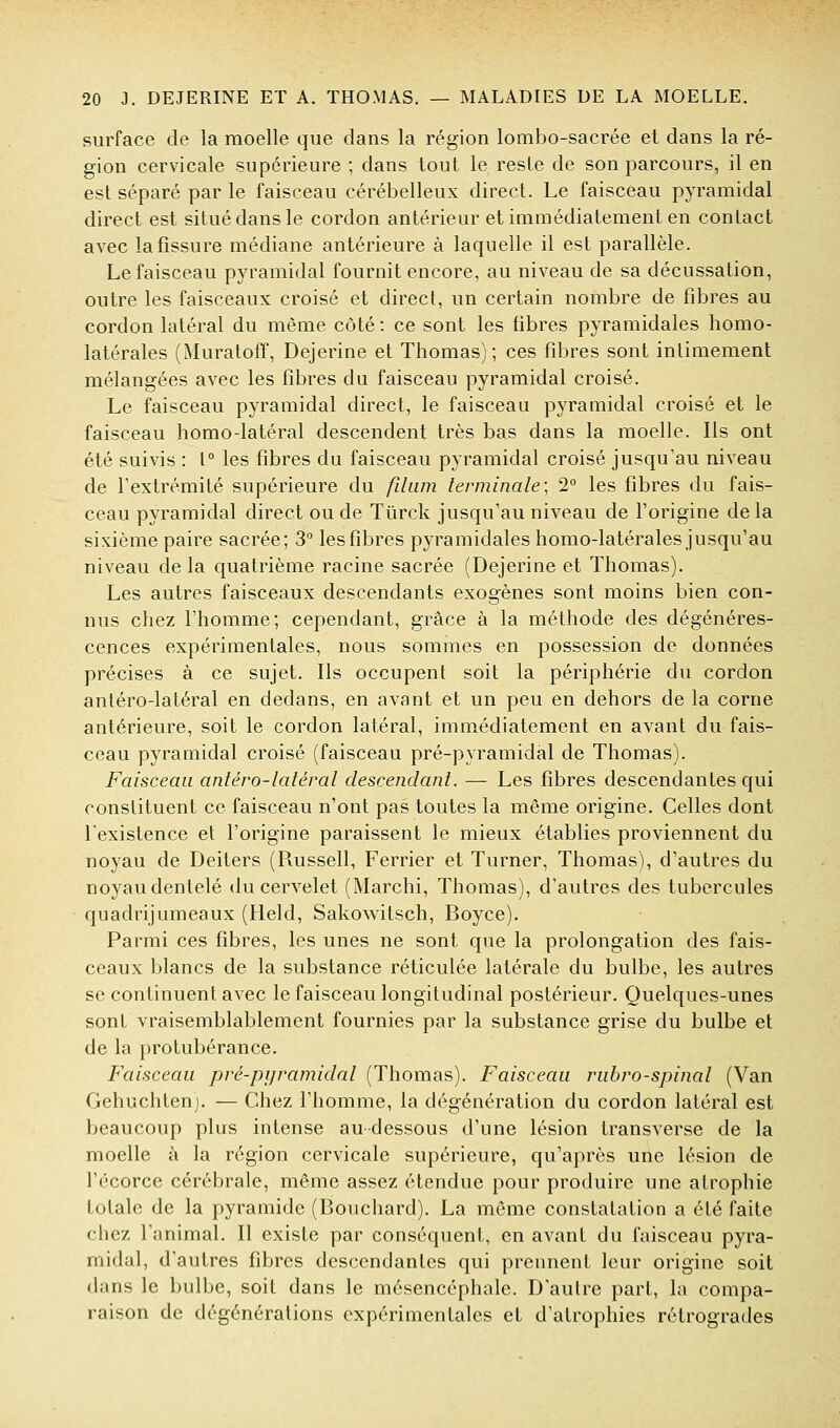 surface de la moelle que dans la région lombo-sacrée et dans la ré- gion cervicale supérieure ; dans tout le reste de son parcours, il en est séparé par le faisceau cérébelleux direct. Le faisceau pyramidal direct est situé dans le cordon antérieur et immédiatement en contact avec la fissure médiane antérieure à laquelle il est parallèle. Le faisceau pyramidal fournit encore, au niveau de sa décussation, outre les faisceaux croisé et direct, un certain nombre de fibres au cordon latéral du même côté : ce sont les fibres pyramidales homo- latérales (Muratoff, Dejerine et Thomas); ces fibres sont intimement mélangées avec les fibres du faisceau pyramidal croisé. Le faisceau pyramidal direct, le faisceau pyramidal croisé et le faisceau homo-latéral descendent très bas dans la moelle. Ils ont été suivis : 1° les fibres du faisceau pyramidal croisé jusqu'au niveau de l'extrémité supérieure du filiim terminale; 2° les fibres du fais- ceau pyramidal direct ou de Tûrck jusqu'au niveau de l'origine delà sixième paire sacrée; 3° les fibres pyramidales homo-latérales jusqu'au niveau de la quatrième racine sacrée (Dejerine et Thomas). Les autres faisceaux descendants exogènes sont moins bien con- nus chez l'homme; cependant, grâce à la méthode des dégénéres- cences expérimentales, nous sommes en possession de données précises à ce sujet. Ils occupent soit la périphérie du cordon antéro-latéral en dedans, en avant et un peu en dehors de la corne antérieure, soit le cordon latéral, immédiatement en avant du fais- ceau pyramidal croisé (faisceau pré-pyramidal de Thomas). Faisceau antéro-latéral descendant. — Les fibres descendantes qui constituent ce faisceau n'ont pas toutes la même origine. Celles dont l'existence et l'origine paraissent le mieux établies proviennent du noyau de Deiters (Russell, Ferrier et Turner, Thomas), d'autres du noyau dentelé du cervelet (Marchi, Thomas), d'autres des tubercules quadrijumeaux (Held, Sakowitsch, Boyce). Parmi ces fibres, les unes ne sont que la prolongation des fais- ceaux blancs de la substance réticulée latérale du bulbe, les autres se continuent avec le faisceau longitudinal postérieur. Quelques-unes sont vraisemblablement fournies par la substance grise du bulbe et de la protubérance. Faisceau pré-pyramidal (Thomas). Faisceau rubro-spinal (Van Gehuchtenj. — Chez l'homme, la dégénération du cordon latéral est beaucoup plus intense au-dessous d'une lésion transverse de la moelle à la région cervicale supérieure, qu'après une lésion de l'écorce cérébrale, même assez étendue pour produire une atrophie totale de la pyramide (Bouchard). La même constatation a été traite chez l'animal. Il existe par conséquent, en avant du faisceau pyra- midal, d'autres fibres descendantes qui prennent leur origine soit dans le bulbe, soit dans le mésencéphale. D'autre part, la compa- raison de dégénérations expérimentales et d'atrophies rétrogrades