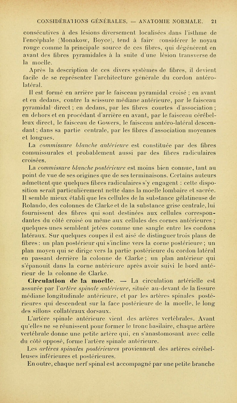 consccLiLivos à des lésions divci'semenl localisées dans l'isLhine de Tencéphale (Monakow, Boyce), tend à lairr [•onsidérer le noyau rouge comme la principale source de ces fdjres, qui dégénèrent en avant des libres pyramidales à la suite dune lésion transverse de la moelle. Après la description de ces divers systèmes de fibres, il devient facile de se représenter Tarchitecture générale du cordon antéro- latéral. Il est formé en arrière par le faisceau pyramidal croisé ; en avant et en dedans, contre la scissure médiane antérieure, par le faisceau pyramidal direct ; en dedans, par les fibres courtes d'association; en dehors et en procédant d'arrière en avant, par le faisceau cérébel- leux direct, le faisceau de Gowers, le faisceau antéro-latéral descen- dant ; dans sa partie centrale, par les fibres d'association moyennes et longues. La commissure blanche antérieure est constituée par des fibres commissurales et probablement aussi par des fibres radiculaires croisées. La commissure blanche postérieure est moins bien connue, tant au point de vue de ses origines que de ses terminaisons. Certains auteurs admettent que quelques fibres radiculaires s'y engagent : cette dispo- sition serait particulièrement nette dans la moelle lombaire et sacrée. Il semble mieux établi que les cellules de la substance gélatineuse de Rolando,des colonnes de Clarkeetde la substance grise centrale, lui fournissent des fibres qui sont destinées aux cellules correspon- dantes du côté croisé ou même aux cellules des cornes antérieures ; quelques-unes semblent jetées comme une sangle entre les cordons latéraux. Sur quelques coupes il est aisé de distinguer trois plans de fibres : un plan postérieur qui s'incline vers la corne postérieure ; un plan moyen qui se dirige vers la partie postérieure du cordon latéral en passant derrière la colonne de Clarke ; un plan antérieur qui s'épanouit dans la corne antérieure après avoir suivi le bord anté- rieur de la colonne de Clarke. Circulation de la moelle. — La circulation artérielle est assurée par Varlère spinale antérieure, située au-devant de la fissure médiane longitudinale antérieure, et par les artères spinales posté- rieures qui descendent sur la face postérieure de la moelle, le long des sillons collatéraux dorsaux. L'artère spinale antérieure vient des artères vertébrales. Avant qu'elles ne se réunissent pour former le tronc basilaire, chaque artère vertébrale donne une petite artère qui, en s'anastomosant avec celle du côté opposé, forme l'artère spinale antérieure. Les artères spinales postérieures proviennent des artères cérébel- leuses inférieures et postérieures. En outre, chaque nerf spinal est accompagné par une petite branche