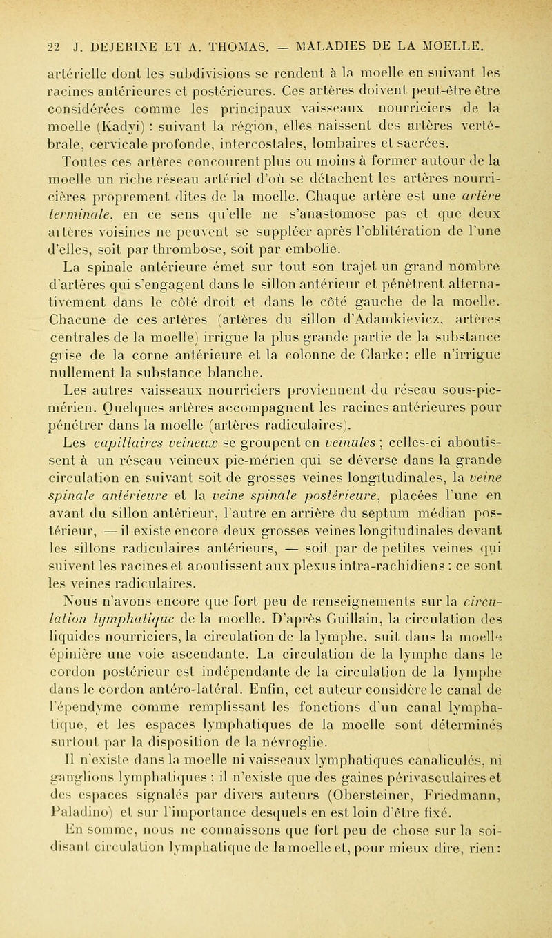 artérielle dont les subdivisions se rendent à la moelle en suivant les racines antérieures et postérieures. Ces artères doivent peut-être être considérées comme les principaux vaisseaux nourriciers de la moelle (Kadyi) : suivant la région, elles naissent des artères verté- brale, cervicale profonde, intercostales, lombaires et sacrées. Toutes ces artères concourent plus ou moins à former autour de la moelle un riche réseau artériel d'où se détachent les artères nourri- cières proprement dites de la moelle. Chaque artère est une artère terminale^ en ce sens qu'elle ne s'anastomose pas et que deux altères voisines ne peuvent se suppléer après l'oblitération de Tune d'elles, soit par thrombose, soit par embolie. La spinale antérieure émet sur tout son trajet un grand nombre d'artères qui s'engagent dans le sillon antérieur et pénètrent alterna- tivement dans le côté droit et dans le côté gauche de la moelle. Chacune de ces artères (artères du sillon d'Adamkievicz. artères centrales de la moelle) irrigue la plus grande partie de la substance grise de la corne antérieure et la colonne de Clarke; elle n'irrigue nullement la substance blanche. Les autres vaisseaux nourriciers proviennent du réseau sous-pie- mérien. Quelques artères accompagnent les racines antérieures pour pénétrer dans la moelle (artères radiculaires). Les capillaires veineux se groupent en veinules ; celles-ci aboutis- sent à un réseau veineux pie-mérien cjui se déverse dans la grande circulation en suivant soit de grosses veines longitudinales, la veine spinale antérieure et la veine spinale postérieure^ placées l'une en avant du sillon antérieur, l'autre en arrière du septum médian pos- térieur, — il existe encore deux grosses veines longitudinales devant les sillons radiculaires antérieurs, — soit par de petites veines qui suivent les racines et aooutissent aux plexus intra-rachidiens : ce sont les veines radiculaires. Nous n'avons encore que fort peu de renseignements sur la circu- lation lymphatique de la moelle. D'après Guillain, la circulation des liquides nourriciers, la circulation de la lyaiphe, suit dans la moello épinière une voie ascendante. La circulation de la lymphe dans le cordon postérieur est indépendante de la circulation de la lymphe dans le cordon antéro-latéral. Enfin, cet auteur considère le canal de l'épendyme comme remplissant les fonctions d'un canal lympha- tique, et les espaces lymphatiques de la moelle sont déterminés surtout par la disposition de la névroglie. Il n'existe dans la moelle ni vaisseaux lymphatiques canaliculés, ni ganglions lymphatiques ; il n'existe que des gaines périvasculaireset des espaces signalés par divers auteurs (Obcrsteiner, Friedmann, Paladino) et sur l'importance desquels en est loin d'être fixé. En somme, nous ne connaissons que fort peu de chose sur la soi- disant circulation lymphatique (k> la moelle et, pour mieux dire, rien: