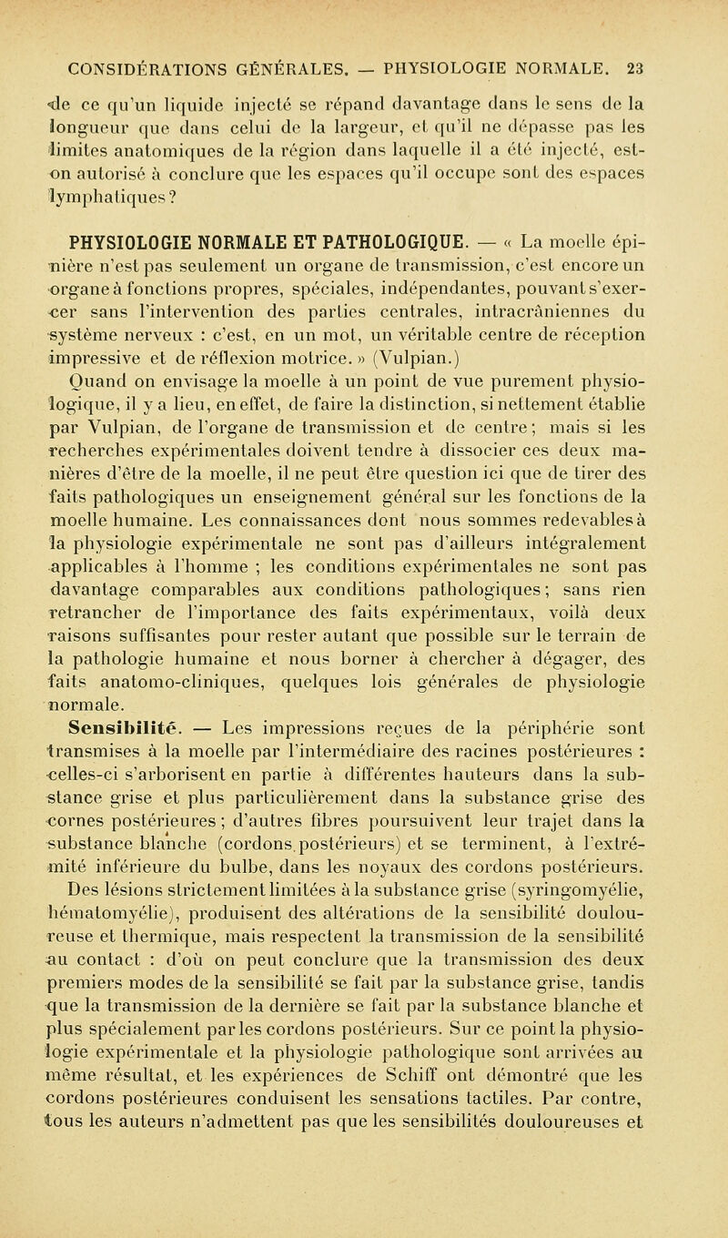 -de ce qu'un liquide injecté se répand davantage dans le sens do la longueur que dans celui de la largeur, et qu'il ne dépasse pas les limites anatomiques de la région dans laquelle il a été injecté, est- on autorisé à conclure que les espaces qu'il occupe sont des espaces lymphatiques ? PHYSIOLOGIE NORMALE ET PATHOLOGIQUE. — « La moelle épi- nière n'est pas seulement un organe de transmission, c'est encore un organe à fonctions propres, spéciales, indépendantes, pouvant s'exer- <îer sans l'intervention des parties centrales, intracrâniennes du ■système nerveux : c'est, en un mot, un véritable centre de réception impressive et de réflexion motrice. » (Vulpian.) Quand on envisage la moelle à un point de vue purement physio- logique, il y a lieu, en effet, de faire la distinction, si nettement établie par Vulpian, de l'organe de transmission et de centre; mais si les recherches expérimentales doivent tendre à dissocier ces deux ma- nières d'être de la moelle, il ne peut être question ici que de tirer des faits pathologiques un enseignement général sur les fonctions de la moelle humaine. Les connaissances dont nous sommes redevables à la physiologie expérimentale ne sont pas d'ailleurs intégralement applicables à l'homme ; les conditions expérimentales ne sont pas davantage comparables aux conditions pathologiques; sans rien retrancher de l'importance des faits expérimentaux, voilà deux ■raisons suffisantes pour rester autant que possible sur le terrain de la pathologie humaine et nous borner à chercher à dégager, des faits anatomo-cliniques, quelques lois générales de physiologie normale. Sensibilité. — Les impressions reçues de la périphérie sont transmises à la moelle par l'intermédiaire des racines postérieures : ■celles-ci s'arborisent en partie à différentes hauteurs dans la sub- stance grise et plus particulièrement dans la substance grise des cornes postérieures; d'autres fibres poursuivent leur trajet dans la substance blanche (cordons, postérieurs) et se terminent, à l'extré- mité inférieure du bulbe, dans les noyaux des cordons postérieurs. Des lésions strictement limitées à la substance grise (syringomyélie, hématomyélie), produisent des altérations de la sensibilité doulou- reuse et thermique, mais respectent la transmission de la sensibilité «u contact : d'où on peut conclure que la transmission des deux premiers modes de la sensibilité se fait par la substance grise, tandis que la transmission de la dernière se fait par la substance blanche et plus spécialement parles cordons postérieurs. Sur ce point la physio- logie expérimentale et la physiologie pathologique sont arrivées au même résultat, et les expériences de Schifî ont démontré que les cordons postérieures conduisent les sensations tactiles. Par contre, tous les auteurs n'admettent pas que les sensibilités douloureuses et