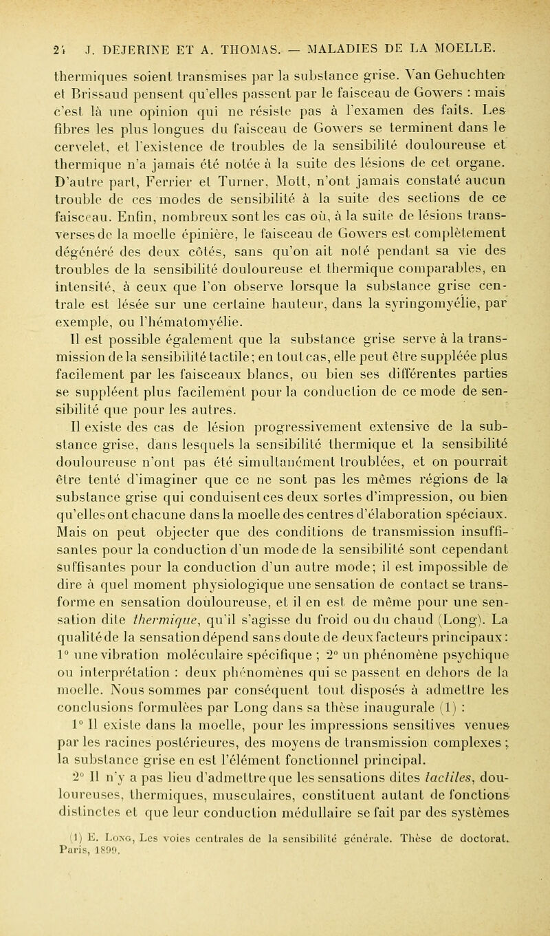 thermiques soient transmises par la substance grise. Van Gehuchten et Brissaud pensent qu'elles passent par le faisceau de Gowers : mais c'est là une opinion qui ne résiste pas à l'examen des faits. Les fibres les plus longues du faisceau de Gowers se terminent dans 1& cervelet, et l'existence de troubles de la sensibilité douloureuse et thermique n'a jamais été notée à la suite des lésions de cet organe. D'autre part, Ferrier et Turner, Molt, n'ont jamais constaté aucun trouble de ces modes de sensibilité à la suite des sections de ce faisceau. Enfin, nombreux sont les cas où, à la suite de lésions trans- verses de la moelle épinière, le faisceau de Gowers est complètement dégénéré des deux côtés, sans qu'on ait noté pendant sa vie des troubles de la sensibilité douloureuse et thermique comparables, en intensité, à ceux que l'on observe lorsque la substance grise cen- trale est lésée sur une certaine hauteur, dans la syringomyélie, par exemple, ou l'hématomyélie. 11 est possible également que la substance grise serve à la trans- mission de la sensibilité tactile ; en tout cas, elle peut être suppléée plus facilement par les faisceaux blancs, ou bien ses différentes parties se suppléent plus facilement pour la conduction de ce mode de sen- sibilité que pour les autres. Il existe des cas de lésion progressivement extensive de la sub- stance grise, dans lesquels la sensibilité thermique et la sensibilité douloureuse n'ont pas été simultanément troublées, et on pourrait être tenté d'imaginer que ce ne sont pas les mêmes régions de la substance grise qui conduisent ces deux sortes d'impression, ou bien qu'elles ont chacune dans la moelle des centres d'élaboration spéciaux. Mais on peut objecter que des conditions de transmission insuffi- santes pour la conduction d'un mode de la sensibilité sont cependant suffisantes pour la conduction d'un autre mode; il est impossible de dire à quel moment physiologique une sensation de contact se trans- forme en sensation douloureuse, et il en est de même pour une sen- sation dite thermique, qu'il s'agisse du froid ou du chaud (Long). La qualité de la sensation dépend sans doute de deux facteurs principaux: 1° une vibration moléculaire spécifique ; 2° un phénomène psychique ou interprétation : deux phénomènes qui se passent en dehors de la moelle. Nous sommes par conséquent tout disposés à admettre les conclusions formulées par Long dans sa thèse inaugurale (1) : 1° Il existe dans la moelle, pour les impressions sensitives venues par les racines postérieures, des moyens de transmission complexes ; la substance grise en est l'élément fonctionnel principal. 2° Il n'y a pas lieu d'admettre que les sensations dites lacliles, dou- loureuses, thermiques, musculaires, constituent autant de fonctions- distinctes et que leur conduction médullaire se fait par des systèmes (1) E. Long, Les voies centrales de la sensibilité générale. Thèse do docloraL Paris, 1899.