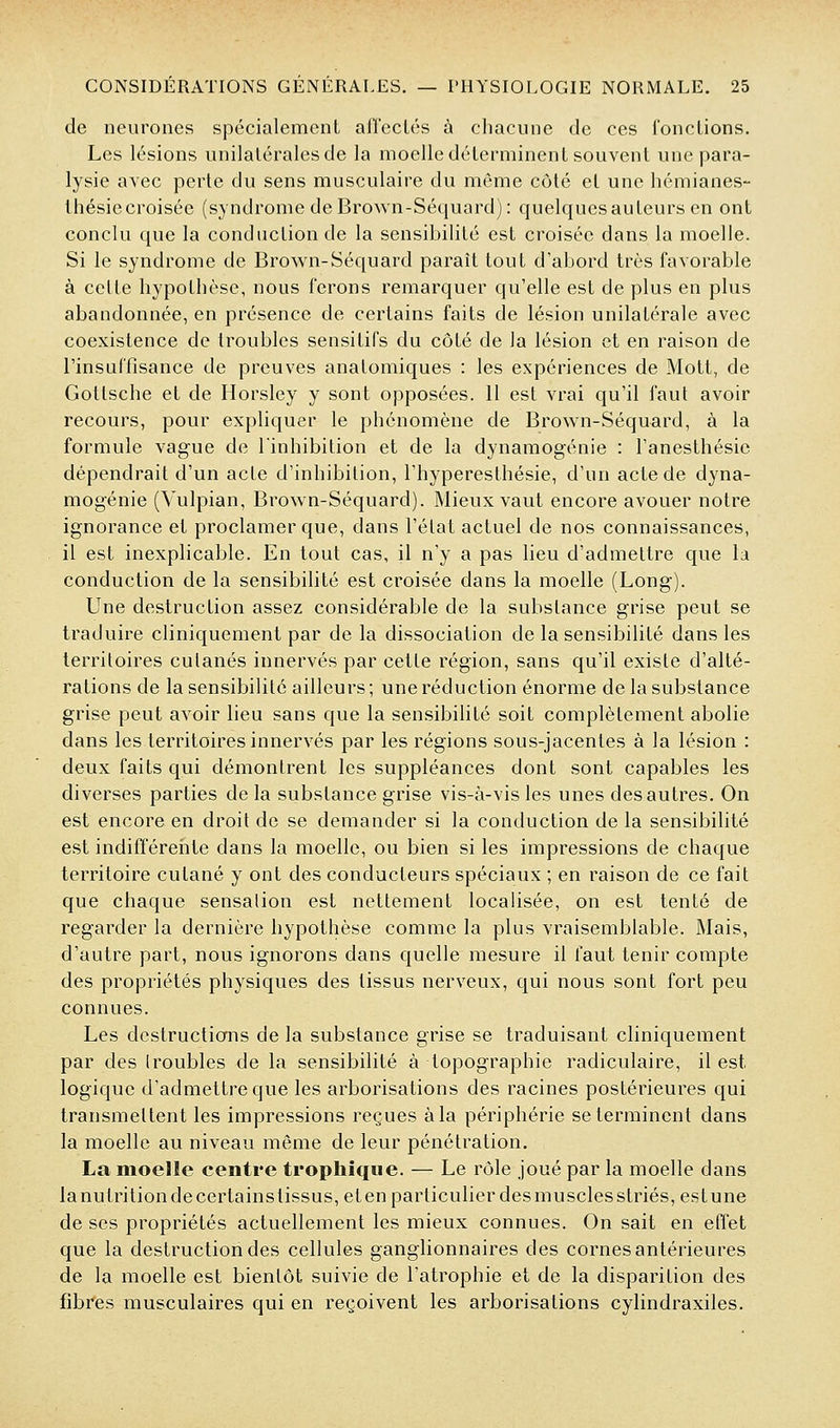 de neurones spécialement afl'cclés à chacune de ces fondions. Les lésions unilatérales de la moelle déterminent souvent une para- lysie avec perte du sens musculaire du même côté et une hémianes- thésiecroisée (syndrome de Brown-Séquard): quelquesauteurs en ont conclu que la conduction de la sensibilité est croisée dans la moelle. Si le syndrome de Brown-Séquard paraît tout d'abord très favorable à cette hypothèse, nous ferons remarquer qu'elle est de plus en plus abandonnée, en présence de certains faits de lésion unilatérale avec coexistence de troubles sensitifs du côté de la lésion et en raison de l'insuffisance de preuves anatomiques : les expériences de Mott, de Gottsche et de Horsley y sont opposées. 11 est vrai qu'il faut avoir recours, pour expliquer le phénomène de Brown-Séquard, à la formule vague de linhibition et de la dynamogénie : l'anesthésie dépendrait d'un acte d'inhibition, l'hyperesthésie, d'un acte de dyna- mogénie (Vulpian, Brown-Séquard). Mieux vaut encore avouer notre ignorance et proclamer que, dans l'état actuel de nos connaissances, il est inexplicable. En tout cas, il n'y a pas lieu d'admettre que la conduction de la sensibilité est croisée dans la moelle (Long). Une destruction assez considérable de la substance grise peut se traduire cliniquement par de la dissociation de la sensibilité dans les territoires culanés innervés par cette région, sans qu'il existe d'alté- rations de la sensibilité ailleurs ; une réduction énorme de la substance grise peut avoir lieu sans que la sensibilité soit complètement abolie dans les territoires innervés par les régions sous-jacentes à la lésion : deux faits qui démontrent les suppléances dont sont capables les diverses parties de la substance grise vis-à-vis les unes des autres. On est encore en droit de se demander si la conduction de la sensibilité est indifférente dans la moelle, ou bien si les impressions de chaque territoire cutané y ont des conducteurs spéciaux ; en raison de ce fait que chaque sensation est nettement localisée, on est tenté de regarder la dernière hypothèse comme la plus vraisemblable. Mais, d'autre part, nous ignorons dans Cjuelle mesure il faut tenir compte des propriétés physiques des tissus nerveux, qui nous sont fort peu connues. Les destructions de la substance grise se traduisant cliniquement par des troubles de la sensibilité à topographie radiculaire, il est logique d'admettre que les arborisations des racines postérieures qui transmettent les impressions reçues àla périphérie se terminent dans la moelle au niveau même de leur pénétration. La moelle centre trophîqiie. — Le rôle joué par la moelle dans la nutrition de certains tissus, et en particulier des mu scies striés, es tune de ses propriétés actuellement les mieux connues. On sait en effet que la destruction des cellules ganglionnaires des cornes antérieures de la moelle est bientôt suivie de l'atrophie et de la disparition des fibres musculaires qui en reçoivent les arborisations cylindraxiles.