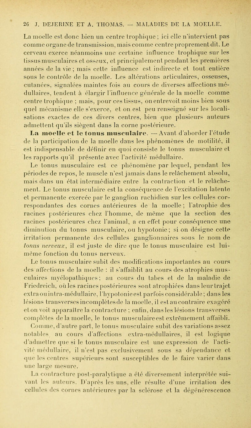 La moelle est donc bien un centre Irophique ; ici elle n'intervient pas comme organe de transmission, mais comme centre proprement dit. Le cerveau exerce néanmoins une certaine influence trophique sur les tissus musculaires et osseux, et principalement pendant les premières années de la vie ; mais cette influence est indirecte et tout entière sous le contrôle de la moelle. Les altérations articulaires, osseuses, cutanées, signalées maintes fois au cours de diverses affections mé- dullaires, tendent à élargir l'influence générale de la moelle comme centre trophique ; mais, pour ces tissus, on entrevoit moins bien sous quel mécanisme elle s'exerce, et on est peu renseigné sur les locali- sations exactes de ces divers centres, bien que plusieurs auteurs admettent qu'ils siègent dans la corne postérieure. La moelle et le tonus musculaire. —Avant d'aborder l'étude de la participation de la moelle dans les phénomènes de molilité, il est indispensable de définir en quoi consiste le tonus musculaire et les rapports qu'il présente avec l'activité médullaire. Le tonus musculaire est ce phénomène par lequel, pendant les périodes de repos, le muscle n'est jamais dans le relâchement absolu, mais dans un état intermédiaire entre la contraction et le relâche- ment. Le tonus musculaire est la conséquence de l'excitation latente et permanente exercée par le ganglion rachidien sur les cellules cor- respondantes des cornes antérieures de la moelle ; l'atrophie des racines postérieures chez l'homme, de même que la section des racines postérieures chez l'animal, a en effet pour conséquence une diminution du tonus musculaire, ou hypotonie; si on désigne cette irritation permanente des cellules ganglionnaires sous le nom de tonus nerveux, il est juste de dire que le tonus musculaire est lui- même fonction du tonus nerveux. Le tonus musculaire subit des modifications importantes au cours des affections de la moelle : il s'affaiblit au cours des atrophies mus- culaires myélopathiqucs ; au cours du tabès et de la maladie de Friedreich, où les racines postérieures sont atrophiées dans leur trajet extra ou intra-médullaire, l'hypotonie est parfois considérable; dans les lésions transverses incomplètes de la moelle, il est au contraire exagéré eton voit apparaître la contracture ; enfin, dans les lésions transverses complètes de la moelle, le tonus musculaireest extrêmement affaibli. Comme, d'autre part, le tonus musculaire subit des variations assez notables au cours d'affections extra-médullaires, il est logique d'admettre que si le tonus musculaire est une expression de l'acti- vité médullaire, il n'est pas exclusivement sous sa dépendance et que les centres supérieurs sont susceptibles de le faire varier dans une large mesure. La contracture post-paralytique a été diversement interprétée sui- vant les auteurs. D'après les uns, elle résulte d'une irritation des cellules des cornes antérieures par la sclérose et la dégénérescence