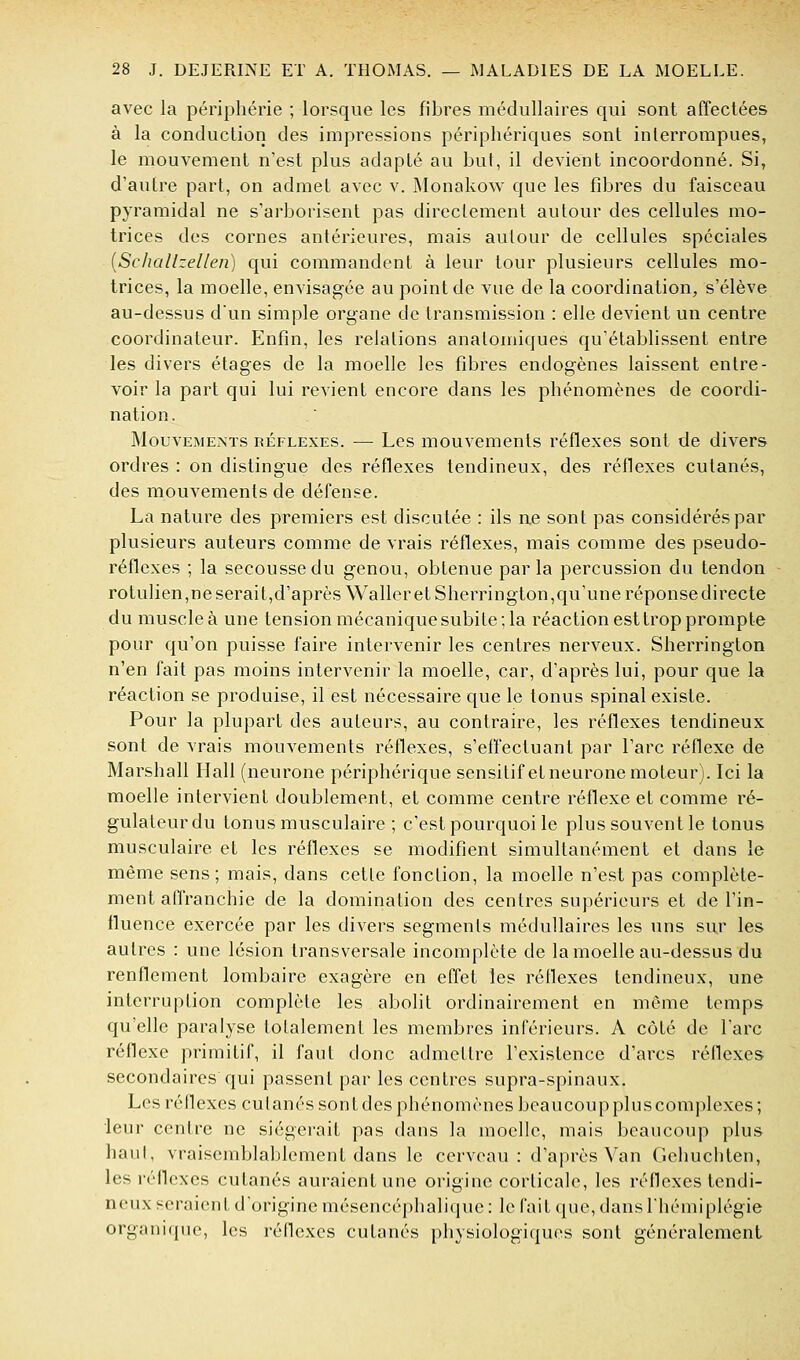 avec la périphérie ; lorsque les fibres médullaires qui sont affectées à la conduction des impressions périphériques sont interrompues, le mouvement n'est plus adapté au but, il devient incoordonné. Si, d'autre part, on admet avec v. JMonakow que les fibres du faisceau pyramidal ne s'arborisent pas directement autour des cellules mo- trices des cornes antérieures, mais autour de cellules spéciales iSchallzellen) qui commandent à leur tour plusieurs cellules mo- trices, la moelle, envisag-ée au point de vue de la coordination, s'élève au-dessus d'un simple organe de transmission : elle devient un centre coordinateur. Enfin, les relations anatomiques qu'établissent entre les divers étages de la moelle les fibres endogènes laissent entre- voir la part qui lui revient encore dans les phénomènes de coordi- nation. Mouvements réflexes. — Les mouvements réflexes sont de divers ordres : on distingue des réflexes tendineux, des réflexes cutanés, des mouvements de défense. La nature des premiers est discutée : ils ne sont pas considérés par plusieurs auteurs comme de vrais réflexes, mais comme des pseudo- réflexes ; la secousse du genou, obtenue par la percussion du tendon rotulien,ne serait,d'après Waller et Sherrington,qvi'une réponse directe du muscle à une tension mécanique subite ; la réaction est trop prompte pour qu'on puisse faire intervenir les centres nerveux. Sherrington n'en fait pas moins intervenir la moelle, car, d'après lui, pour que la réaction se produise, il est nécessaire que le tonus spinal existe. Pour la plupart des auteurs, au contraire, les réflexes tendineux sont de vrais mouvements réflexes, s'effectuant par l'arc réflexe de Marshall Hall (neurone périphérique sensiLifetneuronemoteur). Ici la moelle intervient doublement, et comme centre réflexe et comme ré- gulaleurdu tonus musculaire ; c'est pourquoi le plus souvent le tonus musculaire et les réflexes se modifient simultanément et dans le même sens; mais, dans cetle fonction, la moelle n'est pas complète- ment affranchie de la domination des centres supérieurs et de l'in- fluence exercée par les divers segments médullaires les uns sur les autres : une lésion transversale incomplète de la moelle au-dessus du renflement lombaire exagère en effet les réflexes tendineux, une interruption complète les abolit ordinairement en même temps qu'elle paralyse tolalement les membres inférieurs. A côté de l'arc réflexe primitif, il faut donc admettre l'existence d'arcs réfiexes secondaires qui passent par les centres supra-spinaux. Les réflexes eu fanés sont des phénomènes beaucoup plus complexes ; leur centre ne siégerait pas dans la moelle, mais beaucoup plus haut, vraisemblablement dans le cerveau: d'après Van Gehuchten, les réflexes cutanés auraient une origine corticale, les réflexes tendi- neux seraient d'origine mésencéphaliciue: le fait (pie, dans l'hémiplégie organique, les réflexes cutanés i)hysioiogiques sont généralement