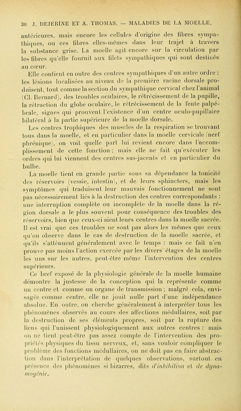 antérieures, mais encore les cellules d'origine des fibres sympa- thiques, ou ces fibres elles-mêmes dans leur trajet à travers la substance grise. La moelle agit encore sur la circulation par les fibres qu'elle fournit aux filets sympathiques qui sont destinés au cœur. Elle contient en outre des centres sympathiques d'un autre ordre : les lésions locahsées au niveau de la première racine dorsale pro- duisent, tout comme la section du sympathique cervical chez l'animal (Cl. Bernard), des troubles oculaires, le rétrécissement de la pupille, la rétraction du globe oculaire, le rétrécissement de la fente palpé- brale, signes qui prouvent l'existence d'un centre oculo-pupillaire bilatéral à la partie supérieure de la moelle dorsale. Les centres trophiques des muscles de la respiration se trouvant tous dans la moelle, et en particulier dans la moelle cervicale (nerf phrénique), on voit quelle part lui revient encore dans l'-accom- plissement de cette fonction ; mais elle ne fait qu'exécuter les ordres qui lui viennent des centres sus-jacents et en particulier du bulbe. La moelle tient en grande partie sous sa dépendance la tonicité des réservoirs (vessie, intestin), et de leurs sphincters, mais les symptômes qui traduisent leur mauvais fonctionnement ne sont pas nécessairement liés à la destruction des centres correspondants : une interruption complète ou incomplète de la moelle dans la ré- gion dorsale a le plus souvent pour conséquence des troubles des réservoirs, bien que ceux-ci aient leurs centres dans la moelle sacrée. Il est vrai que ces troubles ne sont pas alors les mêmes que ceux qu'on observe dans le cas de destruction de la moelle sacrée, et qu'ils s'atténuent généralement avec le temps : mais ce fait n'en prouve pas moins l'action exercée par les divers étages de la moelle les uns sur les autres, peut-être même l'intervention des centres supérieurs. Ce bref exposé de la physiologie générale de la moelle humaine démontre la justesse de la conception qui la représente comme un centre et comme un organe de transmission ; malgré cela, envi- sagée comme centre, elle ne jouit nulle part d'une indépendance absolue. En outre, on cherche généralement à interpréter tous les phénomènes observés au cours des affections médullaires, soit par la destruction de ses éléments propres, soit par la rupture des liens qui l'unissent physiologiquement aux autres centres : mais on ne tient peut-être pas assez compte de l'intervention des pro- priétés physiques du tissu nerveux, et, sans vouloir compliquer le problème des fonctions médullaires, on ne doit pas en faire abstrac- tion dans l'interprétation de quelques observations, surtout en présence des phénomènes si bizarres, dits crinhibilion et de dyna- mogénie.