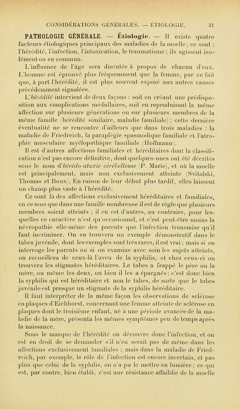 PATHOLOGIE GÉNÉRALE. — Étîolojjîc. — Il existe qualie fadeurs cliologiqiies principaux des maladies de la moelle; ce sont : l'hérédilé, rinfeclion, rinloxicalion, le traumatisme ; ils agissent iso- lément ou en commun. L'influence de l'âge sera discutée à propos de chacun d'eux. L'homme est éprouvé plus fréquemment que la femme, par ce fait que, à part l'hérédité, il est plus souvent exposé aux autres causes précédemment signalées. h'héi édité intervient de deux façons : soit en créant une prédispo- sition aux complications médullaires, soit en reproduisant la même afïeclion sur plusieurs générations ou sur plusieurs membres de la même famille (hérédité similaire, maladie familiale) ; celle dernière éventualité ne se rencontre d'ailleurs que dans trois maladies : la maladie de Friedreich, la paraplégie spasmodique familiale et l'atro- phie musculaire myélopathique familiale (Hoffmann). 11 est d'autres affections familiales et héréditaires dont la classifi- cation n'est pas encore définitive, dont quelques-unes ont été décrites sous le nom àliérédo-alaxie cérébelleuse (P. Marie), et où la moelle est principalement, mais non exclusivement atteinte (Svitalski^ Thomas et Roux). En raison de leur début plus tardif, elles laissent un champ plus vaste à l'hérédité. Ce sont là des affections exclusivement héréditaires et familiales, en ce sens que dans une famille nombreuse il est de règle que plusieurs membres soient atteints ; il en est d'autres, au contraire, pour les- quelles ce caractère n'est qu'occasionnel, et c'est peut-être moins la névropathie elle-même des parents que l'infection transmise qu'il faut incriminer. On en trouvera un exemple démonstratif dans le tabès juvénile, dont les exemples sont très rares, il est vrai ; mais si on interroge les parents ou si on examine avec soin les sujets atteints, on recueillera de ceux-là l'aveu de la syphilis, et chez ceux-ci on trouvera les stigmates héréditaires. Le tabès a frappé le père ou la mère, ou même les deux, ou bien il les a épargnés ; c'est donc bien la syphilis qui est héréditaire et non le tabès, de sorte que le tabès juvénile est presque un stigmate delà syphilis héréditaire. Il faut interpréter de la même façon les observations de sclérose en plaques d'Eichhorst, concernant une femme atteinte de sclérose en plaques dont le troisième enfant, né à une période avancée de la ma- ladie de la mère, présenta les mêmes symptômes peu de temps après la naissance. Sous le masque de l'hérédité on découvre donc l'infection, et on est en droit de se demander s'il n'en serait pas de même dans les affections exclusivement familiales ; mais dans la maladie de Fried- reich, par exemple, le rôle de l'infection est encore incertain, et pas- plus que celui de la syphilis, on n'a pu le mettre en lumière; ce qui est, par contre, bien établi, c'est une résistance affaiblie de la moelle