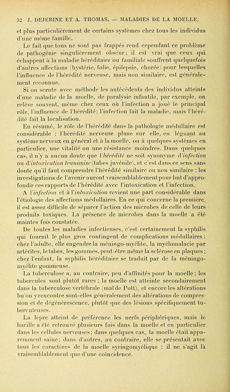 et plus parliculièrement de certains systèmes chez tous les individus d'une même famille. Le fait que tous ne sont pas frappés rend cependant ce problème de pathogénie singulièrement obscur; il est vrai que ceux qui échappent à la maladie héréditaire ou familiale souffrent quelquefois d'autres affections (hystérie, folie, épilepsie, chorée) pour lesquelles l'influence de l'hérédité nerveuse, mais non similaire, est générale- ment reconnue. Si on scrute avec méthode les antécédents des individus atteints d'une maladie de la moelle, de paralysie infantile, par exemple, on relève souvent, même chez ceux oi^i l'infection a joué le principal rôle, l'influence de l'hérédité; l'infection fait la maladie, mais l'héré- dité fait la localisation. En résumé, le rôle de l'hérédité dans la pathologie médullaire est considérable : l'hérédité nerveuse plane sur elle, en léguant au système nerveux en général et à la moelle, ou à quelques systèmes en particulier, une vitalité ou une résistance moindres. Dans quelques cas, il n'y a aucun doute que Vhérédité ne soit synonyme (ïinfection ou d'intoxication transmise (tabès juvénile), et c'est dans ce sens sans doute qu'il faut comprendre l'hérédité similaire ou non similaire : les investigations de l'avenir auront vraisemblablement pour but d'appro- fondir ces rapports de l'hérédité avec l'intoxication et l'infection. A Vinfection et à Vintoxication revient une part considérable dans l'étiologie des affections médullaires. En ce qui concerne la première, il est assez difficile de séparer l'action des microbes de celle de leurs produits toxiques. La présence de microbes dans la moelle a été maintes fois constatée. De toutes les maladies infectieuses, c'est certainement la syphilis qui fournit le plus gros contingent de complications médullaires : chez l'adulte, elle engendre la méningo-myélite, la myélomalacie par artérites, le tabès, les gommes, peut-être même la sclérose en plaques ; chez l'enfant, la syphilis héréditaire se traduit par de la méningo- myélite gommeuse. La tuberculose a, au contraire, peu d'affinités pour la moelle ; les tubercules sont plutôt rares ; la moelle est atteinte secondairement dans la tuberculose vertébrale (mal de Pott), et encore les altérations bu'on y rencontre sont-elles généralement des altérations de compres- sion et de dégénérescence, plutôt que des lésions spécifiquement tu- berculeuses. La lèpre atteint de préférence les nerfs périphériques, mais le bacille a été retrouvé plusieurs fois dans la moelle et en particulier dans les cellules nerveuses; dans quelques cas, la moelle était appa- remment saine; dans d'autres, au contraire, elle se présentait avec tous les caractères de la moelle syringornyélique : il ne s'agit là vraisemblablement que d'une coïncidence.