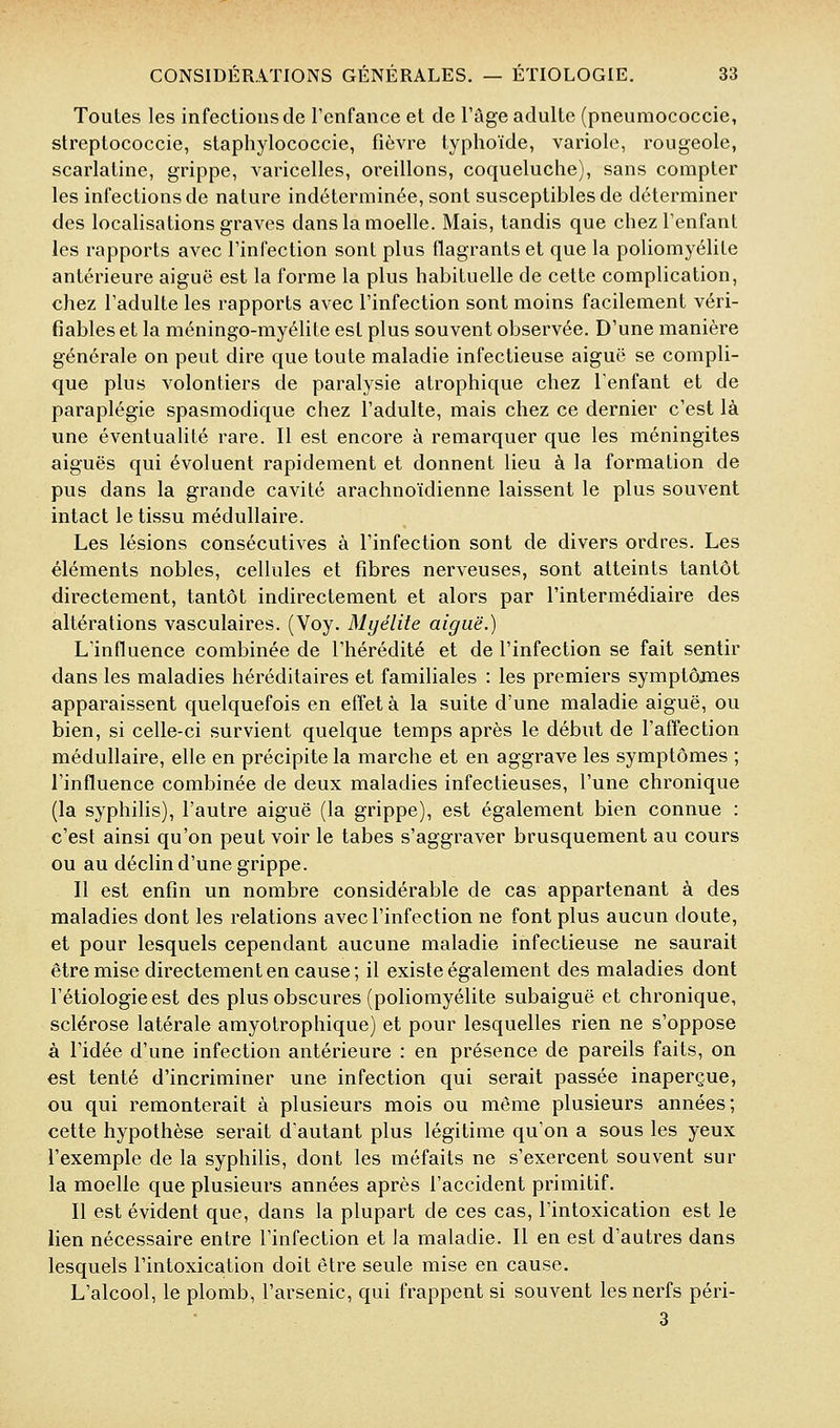 Toutes les infections de l'enfance et de l'âge adulte (pneumococcie, streptococcie, staphylococcie, fièvre typhoïde, variole, rougeole, scarlatine, grippe, varicelles, oreillons, coqueluche), sans compter les infections de nature indéterminée, sont susceptibles de déterminer des localisations graves dans la moelle. Mais, tandis que chez l'enfant les rapports avec l'infection sont plus flagrants et que la poliomyélite antérieure aiguë est la forme la plus habituelle de cette complication, chez l'adulte les rapports avec l'infection sont moins facilement véri- fiables et la méningo-myélite est plus souvent observée. D'une manière générale on peut dire que toute maladie infectieuse aiguë se compli- que plus volontiers de paralysie atrophique chez l'enfant et de paraplégie spasmodique chez l'adulte, mais chez ce dernier c'est là une éventualité rare. Il est encore à remarquer que les méningites aiguës qui évoluent rapidement et donnent lieu à la formation de pus dans la grande cavité arachnoïdienne laissent le plus souvent intact le tissu médullaire. Les lésions consécutives à l'infection sont de divers ordres. Les éléments nobles, cellules et fibres nerveuses, sont atteints tantôt directement, tantôt indirectement et alors par l'intermédiaire des altérations vasculaires. (Voy. Myélite aiguë.) L'influence combinée de l'hérédité et de l'infection se fait sentir dans les maladies héréditaires et familiales : les premiers symptômes apparaissent quelquefois en effet à la suite d'une maladie aiguë, ou bien, si celle-ci survient quelque temps après le début de l'affection médullaire, elle en précipite la marche et en aggrave les symptômes ; l'influence combinée de deux maladies infectieuses, l'une chronique (la syphilis), l'autre aiguë (la grippe), est également bien connue : c'est ainsi qu'on peut voir le tabès s'aggraver brusquement au cours ou au déclin d'une grippe. Il est enfin un nombre considérable de cas appartenant à des maladies dont les relations avec l'infection ne font plus aucun doute, et pour lesquels cependant aucune maladie infectieuse ne saurait être mise directement en cause; il existe également des maladies dont l'étiologie est des plus obscures (poliomyélite subaiguë et chronique, sclérose latérale amyotrophique) et pour lesquelles rien ne s'oppose à l'idée d'une infection antérieure : en présence de pareils faits, on est tenté d'incriminer une infection qui serait passée inaperçue, ou qui remonterait à plusieurs mois ou même plusieurs années; cette hypothèse serait d'autant plus légitime qu'on a sous les yeux l'exemple de la syphilis, dont les méfaits ne s'exercent souvent sur la moelle que plusieurs années après l'accident primitif. Il est évident que, dans la plupart de ces cas, l'intoxication est le lien nécessaire entre l'infection et la maladie. Il en est d'autres dans lesquels l'intoxication doit être seule mise en cause. L'alcool, le plomb, l'arsenic, qui frappent si souvent les nerfs péri- 3