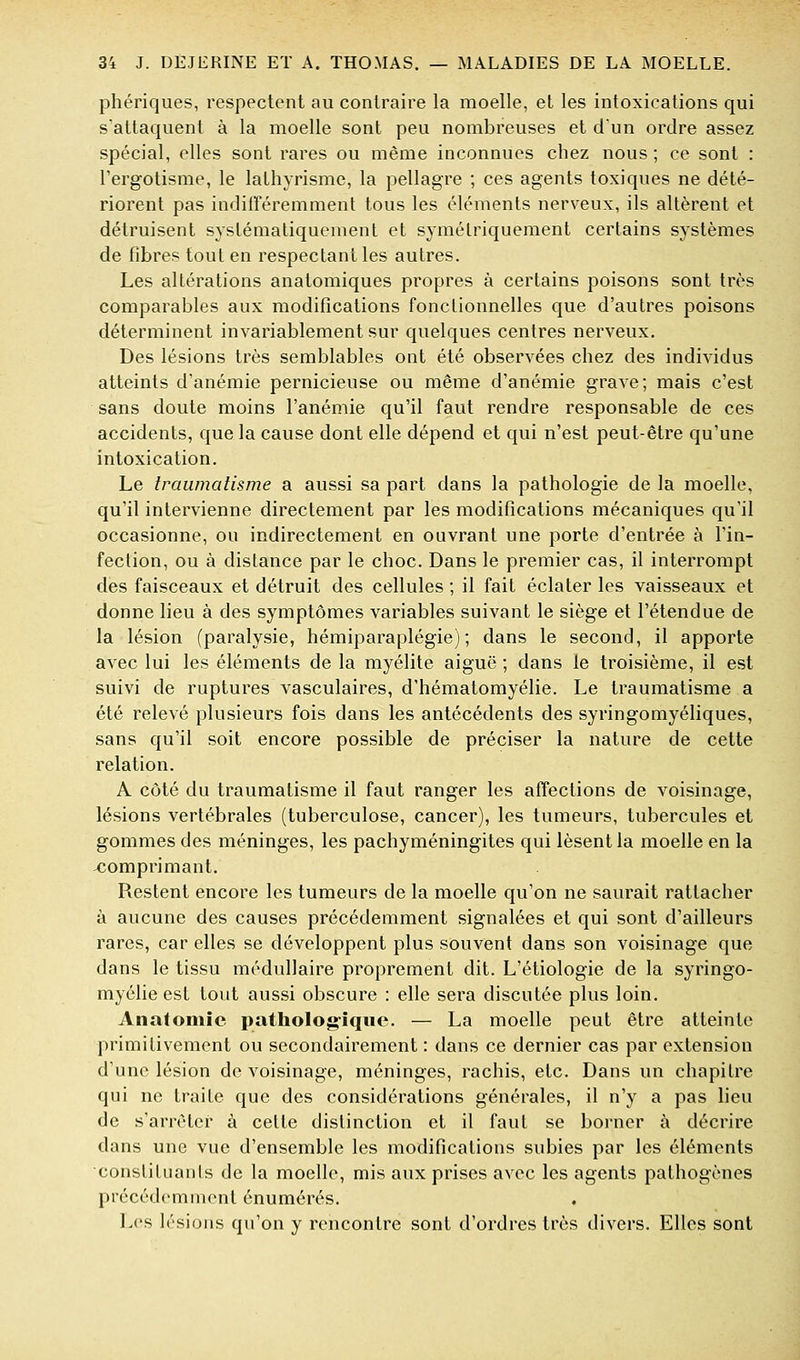 phériques, respectent au contraire la moelle, et les intoxications qui s'attaquent à la moelle sont peu nombreuses et d'un ordre assez spécial, elles sont rares ou même inconnues chez nous ; ce sont : l'ergotisme, le lathyrismc, la pellagre ; ces agents toxiques ne dété- riorent pas inditréremment tous les éléments nerveux, ils altèrent et détruisent systématiquement et symétriquement certains systèmes de fibres tout en respectant les autres. Les altérations anatomiques propres à certains poisons sont très comparables aux modifications fonclionnelles que d'autres poisons déterminent invariablement sur quelques centres nerveux. Des lésions très semblables ont été observées chez des individus atteints d'anémie pernicieuse ou même d'anémie grave; mais c'est sans doute moins l'anémie qu'il faut rendre responsable de ces accidents, que la cause dont elle dépend et qui n'est peut-être qu'une intoxication. Le traumatisme a aussi sa part dans la pathologie de la moelle, qu'il intervienne directement par les modifications mécaniques qu'il occasionne, ou indirectement en ouvrant une porte d'entrée à l'in- fection, ou à distance par le choc. Dans le premier cas, il interrompt des faisceaux et détruit des cellules ; il fait éclater les vaisseaux et donne lieu à des symptômes variables suivant le siège et l'étendue de la lésion (paralysie, hémiparaplégie); dans le second, il apporte avec lui les éléments de la myélite aiguë ; dans le troisième, il est suivi de ruptures vasculaires, d'hématomyélie. Le traumatisme a été relevé plusieurs fois dans les antécédents des syringomyéliques, sans qu'il soit encore possible de préciser la nature de cette relation. A côté du traumatisme il faut ranger les affections de voisinage, lésions vertébrales (tuberculose, cancer), les tumeurs, tubercules et gommes des méninges, les pachyméningites qui lèsent la moelle en la comprimant. Restent encore les tumeurs de la moelle qu'on ne saurait rattacher à aucune des causes précédemment signalées et qui sont d'ailleurs rares, car elles se développent plus souvent dans son voisinage que dans le tissu médullaire proprement dit. L'étiologie de la syringo- myélie est tout aussi obscure : elle sera discutée plus loin. Anatoniîe patholog-iqiie. — La moelle peut être atteinte primitivement ou secondairement : dans ce dernier cas par extension d'une lésion de voisinage, méninges, rachis, etc. Dans un chapitre qui ne traite que des considérations générales, il n'y a pas lieu de s'arrêter à cette distinction et il faut se borner à décrire dans une vue d'ensemble les modifications subies par les éléments constituanis de la moelle, mis aux prises avec les agents pathogènes précédemment énumérés. Les lésions qu'on y rencontre sont d'ordres très divers. Elles sont