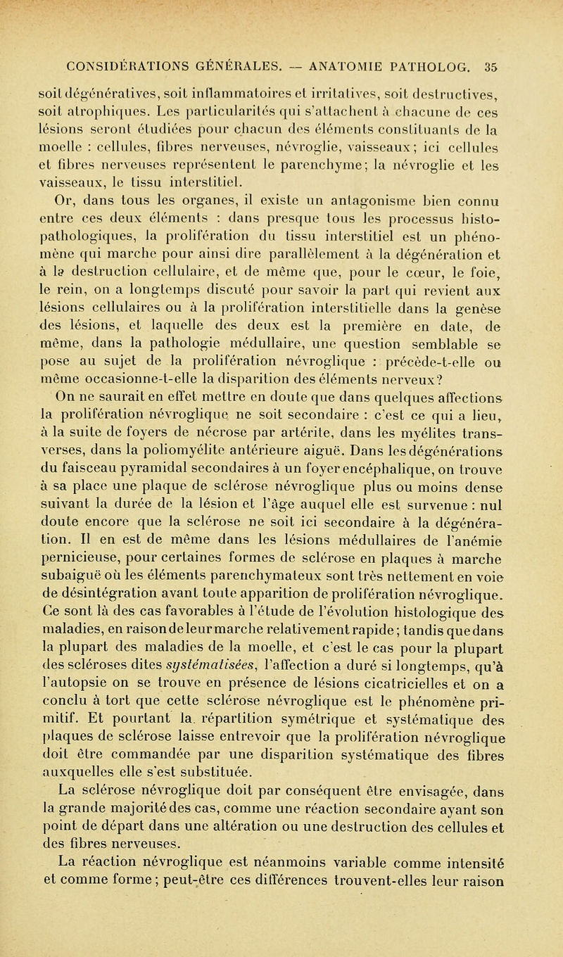 soiLdé^énéralives, soit indammatoireset irritatives, soit destructives, soit alrophiques. Les particularités qui s'attachent }\ chacune de ces lésions seront étudiées pour chacun des éléments constituants de la moelle : cellules, fibres nerveuses, névroglie, vaisseaux; ici cellules et fibres nerveuses représentent le parenchyme; la névroglie et les vaisseaux, le tissu interstitiel. Or, dans tous les organes, il existe un antagonisme bien connu entre ces deux éléments : dans presque tous les processus histo- pathologiques, la prolifération du tissu interstitiel est un phéno- mène qui marche pour ainsi dire parallèlement à la dégénération et à 1» destruction cellulaire, et de même que, pour le cœur, le foie, le rein, on a longtemps discuté pour savoir la part qui revient aux lésions cellulaires ou à la prolifération interstitielle dans la genèse des lésions, et laquelle des deux est la première en date, de même, dans la pathologie médullaire, une question semblable se pose au sujet de la prolifération névroglique : précède-t-elle ou même occasionne-t-elle la disparition des éléments nerveux? On ne saurait en effet mettre en doute que dans quelques affections la prolifération névroglique ne soit secondaire : c'est ce qui a lieu, à la suite de foyers de nécrose par artérite, dans les myéfites trans- verses, dans la poliomyélite antérieure aiguë. Dans les dégénérations du faisceau pyramidal secondaires à un foyer encéphalique, on trouve à sa place une plaque de sclérose névroglique plus ou moins dense suivant la durée de la lésion et l'âge auquel elle est survenue : nul doute encore que la sclérose ne soit ici secondaire à la dégénéra- tion. Il en est de même dans les lésions médullaires de l'anémie pernicieuse, pour certaines formes de sclérose en plaques à marche subaiguë où les éléments parenchymateux sont très nettement en voie de désintégration avant toute apparition de prolifération névroglique. Ce sont là des cas favorables à l'étude de l'évolution histologique des maladies, en raisonde leur marche relativement rapide; tandis que dans la plupart des maladies de la moelle, et c'est le cas pour la plupart des scléroses dites systématisées, l'affection a duré si longtemps, qu'à l'autopsie on se trouve en présence de lésions cicatricielles et on a conclu à tort que cette sclérose névroglique est le phénomène pri- mitif. Et pourtant la. répartition symétrique et systématique des plaques de sclérose laisse entrevoir que la prolifération névroglique doit être commandée par une disparition systématique des fibres auxquelles elle s'est substituée. La sclérose névrogUque doit par conséquent être envisagée, dans la grande majorité des cas, comme une réaction secondaire ayant son point de départ dans une altération ou une destruction des cellules et des fibres nerveuses. La réaction névroglique est néanmoins variable comme intensité et comme forme ; peut-être ces différences trouvent-elles leur raison