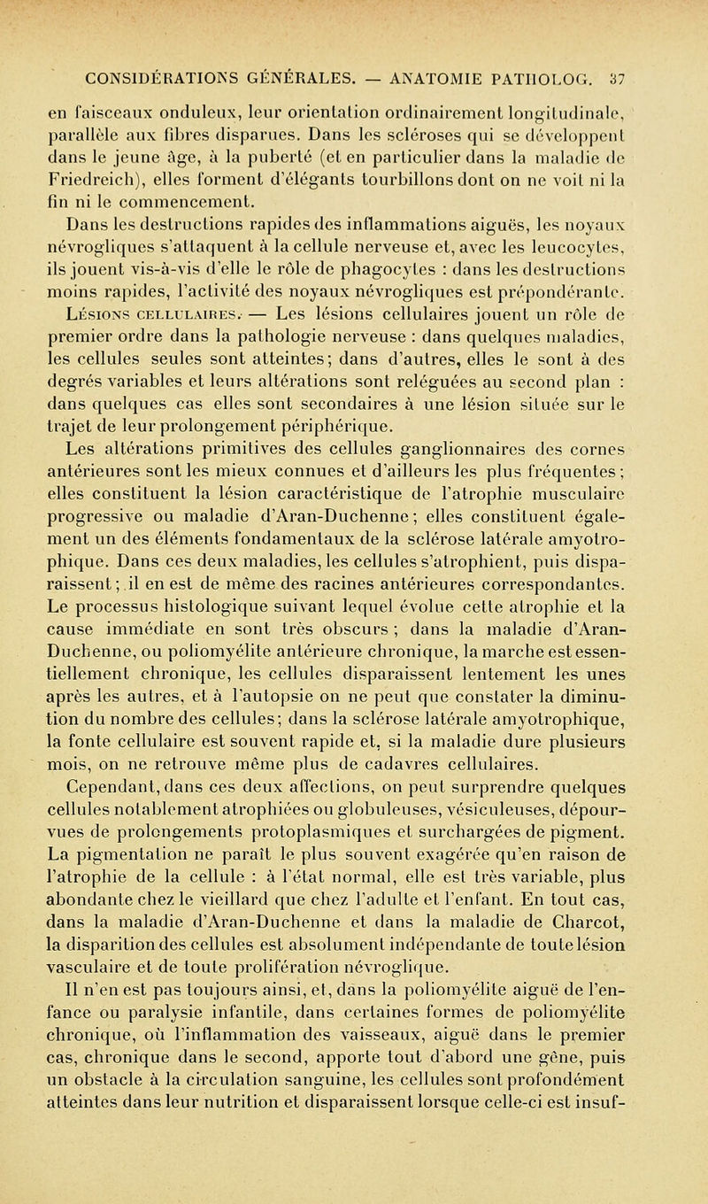 en faisceaux onduleiix, leur orienlalion ordinairement longiludinale, parallèle aux fibres disparues. Dans les scléroses qui se développent dans le jeune âge, à la puberté (et en particulier dans la maladie de Friedreich), elles forment d'élégants tourbillons dont on ne voit ni la fin ni le commencement. Dans les destructions rapides des inflammations aiguës, les noyaux névrogliques s'attaquent à la cellule nerveuse et, avec les leucocytes, ils jouent vis-à-vis d'elle le rôle de phagocytes : dans les destructions moins rapides, l'activité des noyaux névrogliques est prépondérante. LÉSIONS CELLULAmES.- — Lcs lésions cellulaires jouent un rôle de premier ordre dans la pathologie nerveuse : dans quelques maladies, les cellules seules sont atteintes; dans d'autres, elles le sont à des degrés variables et leurs altérations sont reléguées au second plan : dans quelques cas elles sont secondaires à une lésion située sur le trajet de leur prolongement périphérique. Les altérations primitives des cellules ganglionnaires des cornes antérieures sont les mieux connues et d'ailleurs les plus fréquentes; elles constituent la lésion caractéristique de l'atrophie musculaire progressive ou maladie d'Aran-Duchenne ; elles constituent égale- ment un des éléments fondamentaux de la sclérose latérale amyotro- phique. Dans ces deux maladies, les cellules s'atrophient, puis dispa- raissent; il en est de même des racines antérieures correspondantes. Le processus histologique suivant lequel évolue cette atrophie et la cause immédiate en sont très obscurs ; dans la maladie d'Aran- Duchenne, ou poliomyélite antérieure chronique, la marche est essen- tiellement chronique, les cellules disparaissent lentement les unes après les autres, et à l'autopsie on ne peut que constater la diminu- tion du nombre des cellules; dans la sclérose latérale amyotrophique, la fonte cellulaire est souvent rapide et, si la maladie dure plusieurs mois, on ne retrouve même plus de cadavres cellulaires. Cependant, dans ces deux affections, on peut surprendre quelques cellules notablement atrophiées ou globuleuses, vésiculeuses, dépour- vues de prolongements protoplasmiques et surchargées de pigment. La pigmentation ne paraît le plus souvent exagérée qu'en raison de l'atrophie de la cellule : à l'état normal, elle est très variable, plus abondante chez le vieillard que chez l'adulte et l'enfant. En tout cas, dans la maladie d'Aran-Duchenne et dans la maladie de Charcot, la disparition des cellules est absolument indépendante de toute lésion vasculaire et de toute prolifération névroglique. Il n'en est pas toujours ainsi, et, dans la poliomyélite aiguë de l'en- fance ou paralysie infantile, dans certaines formes de poliomyélite chronique, où l'inflammation des vaisseaux, aiguë dans le premier cas, chronique dans le second, apporte tout d'abord une gêne, puis un obstacle à la circulation sanguine, les cellules sont profondément atteintes dans leur nutrition et disparaissent lorsque celle-ci est insuf-