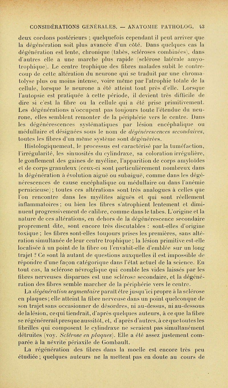deux cordons posléricurs ; quelquefois cependant il peut arriver que la dcgcnération soit plus avancée d'un côte. Dans quelques cas la dogénération est lente, chronique (tabès, scléroses combinées), dans d'autres elle a une marche plus rapide (sclérose latérale amyo- trophique). Le centre trophique des libres malades subit le contre- coup de celte altération du neurone qui se traduit par une chroma tolysc plus ou moins intense, voire même par l'atrophie totale de la cellule, lorsque le neurone a été atteint tout près d'elle. Lorsque l'autopsie est pratiquée à celle période, il devient très difficile de dire si c'est la fibre ou la cellule qui a été prise primitivement. Les dégénérations n'occupent pas toujours toute l'étendue du neu- rone, elles semblent remonter de la périphérie vers le centre. Dans les dégénérescences systématiques par lésion encéphalique ou médullaire et désignées sous le nom de déçjénérescences secondaires, toutes les fibres d'un même système sont dégénérées. Histologiquement, le processus est caractérisé parla tuméfaction, l'irrégularité, les sinuosités du cylindraxe, sa coloration irrégulière, le gonflement des gaines de myéline, l'apparition de corps amyloïdes et de corps granuleux (ceux-ci sont particulièrement nombreux dans la dégénération à évolution aiguë ou subaiguë, comme dans les dégé- nérescences de cause encéphalique ou médullaire ou dans l'anémie pernicieuse) ; toutes ces altérations sont très analogues à celles que l'on rencontre dans les myélites aiguës et qui sont réellement inflammatoires ; ou bien les fibres s'atrophient lentement et dimi- nuent progressivement de calibre, comme dans le tabès. L'origine et la nature de ces altérations, en dehors de la dégénérescence secondaire proprement dite, sont encore très discutables : sont-elles d'origine toxique ; les fibres sont-elles toujours prises les premières, sans alté- ration simultanée de leur centre trophique ; la lésion primitive est-elle localisée à un point de la fibre ou l'envahil-elle d'emblée sur un long trajet ? Ce sont là autant de questions auxquelles il est impossible de répondre d'une façon catégorique dans l'état actuel de la science. En tout cas, la sclérose névroglique qui comble les vides laissés par les fibres nerveuses disparues est une sclérose secondaire, et la dégéné- ration des fibres semble marcher de la périphérie vers le centre. La dégénération segmeniaire paraît être jusqu'ici propre à la sclérose en plaques; elle atteint la fibre nerveuse dans un point quelconque de son trajet sans occasionner de désordres, ni au-dessus, ni au-dessous delalésion, cequi tiendrait, d'après quelques auteurs, à ce que la fibre se régénéreraitpresqueaussitôt, et, d'aprèsd'autres,àcequeloulesles fibrilles qui composent le cylindraxe ne seraient pas simultanément détruites (voy. Sclérose en plaques). Elle a été assez justement com- parée à la névrite périaxile de Gombault. La régénération des fibres dans la moelle est encore très peu étudiée ; quelques auteurs ne la mettent pas en doute au cours de