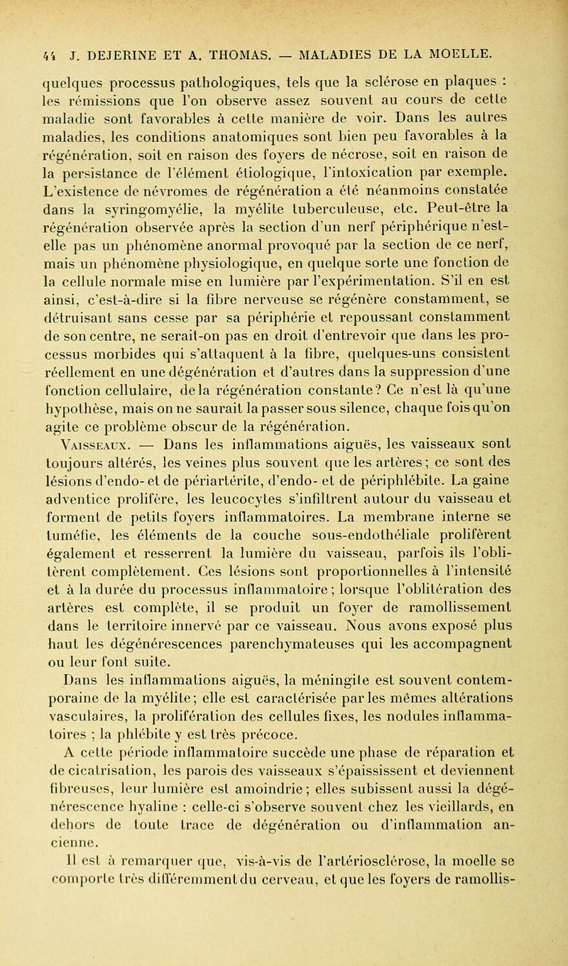 quelques processus pathologiques, tels que la sclérose en plaques : les rémissions que l'on observe assez souvent au cours de cette maladie sont favorables à cette manière de voir. Dans les autres maladies, les conditions anatomiques sont bien peu favorables à la régénération, soit en raison des foyers de nécrose, soit en raison de la persistance de l'élément étiologique, l'intoxication par exemple. L'existence de névromes de régénération a été néanmoins constatée dans la syringomyélie, la myélite tuberculeuse, etc. Peut-être la régénération observée après la section d'un nerf périphérique n'est- elle pas un phénomène anormal provoqué par la section de ce nerf, mais un phénomène physiologique, en quelque sorte une fonction de la cellule normale mise en lumière par l'expérimentation. S'il en est ainsi, c'est-à-dire si la fibre nerveuse se régénère constamment, se détruisant sans cesse par sa périphérie et repoussant constamment de son centre, ne serait-on pas en droit d'entrevoir que dans les pro- cessus morbides qui s'attaquent à la fibre, quelques-uns consistent réellement en une dégénération et d'autres dans la suppression d'une fonction cellulaire, delà régénération constante? Ce n'est là qu'une hypothèse, mais on ne saurait la passer sous silence, chaque fois qu'on agite ce problème obscur de la régénération. Vaisseaux. — Dans les inflammations aiguës, les vaisseaux sont toujours altérés, les veines plus souvent que les artères; ce sont des lésions d'endo- et de périartérite, d'endo- et de périphlébite. La gaine adventice prolifère, les leucocytes s'infiltrent autour du vaisseau et forment de petits foyers inflammatoires. La membrane interne se tuméfie, les éléments de la couche sous-endothéliale prolifèrent également et resserrent la lumière du vaisseau, parfois ils l'obli- tèrent complètement. Ces lésions sont proportionnelles à l'intensité et à la durée du processus inflammatoire ; lorsque l'oblitération des artères est complète, il se produit un foyer de ramollissement dans le territoire innervé par ce vaisseau. Nous avons exposé plus haut les dégénérescences parenchymateuses qui les accompagnent ou leur font suite. Dans les inflammations aiguës, la méningite est souvent contem- poraine de la myélite; elle est caractérisée parles mêmes altérations vasculaires, la prolifération des cellules fixes, les nodules inflamma- toires ; la phlébite y est très précoce. A cette période inflammatoire succède une phase de réparation et de cicatrisation, les parois des vaisseaux s'épaississent et deviennent fibreuses, leur lumière est amoindrie; elles subissent aussi la dégé- nérescence hyaline : celle-ci s'observe souvent chez les vieillards, en dehors de toute trace de dégénération ou d'inflammation an- cienne. Il est à remarquer que, vis-à-vis de l'artériosclérose, la moelle se comporte très différemment du cerveau, et que les foyers de ramollis-