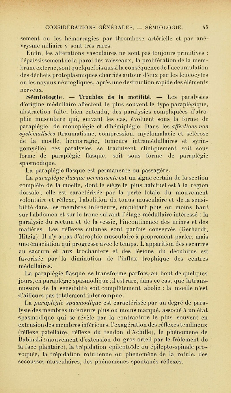 sèment ou les hémorragies par thrombose artérielle et par ané- vrysme miliaire y sont très rares. Enfin, les altérations vasculaires ne sont pas toujours primitives : l'épaississementde la paroi des vaisseaux, la prolifération de la mem- brane externe, sont quelquefois aussi la conséquence de l'accumulation des déchets protoplasmiques charriés autour d'eux par les leucocytes ou les noyaux névrogliques, après une destraction rapide des éléments nerveux. Sémiologrie. — Troubles de la motilité. — Les paralysies d'origine médullaire affectent le plus souvent le type paraplégique, abstraction faite, bien entendu, des paralysies compliquées d'atro- phie musculaire qui, suivant les cas, évoluent sous la forme de paraplégie, de monoplégie et d'hémiplégie. Dans les affections non systématisées (traumatisme, compression, myélomalacie et sclérose de la moelle, hémorragie, tumeurs intramédullaires et syrin- gomyélie) ces paralysies se traduisent cliniquement soit sous forme de paraplégie flasque, soit sous forme de paraplégie spasmodique. La paraplégie flasque est permanente ou passagère. La paraplégie flasque permanente est un signe certain de la section complète de la moelle, dont le siège le plus habituel est à la région dorsale; elle est caractérisée par la perte totale du mouvement volontaire et réflexe, l'abolition du tonus musculaire et de la sensi- bilité dans les membres inférieurs, empiétant plus ou moins haut sur l'abdomen et sur le tronc suivant l'étage médullaire intéressé : la paralysie du rectum et de la vessie, l'incontinence des urines et des matières. Les réflexes cutanés sont parfois conservés (Gerhardt, Hitzig). Il n'y a pas d'atrophie musculaire à proprement parler, mais une émaciaiion qui progresse avec le temps. L'apparition des escarres au sacrum et aux trochanters et des lésions du décubitus est favorisée par la diminution de l'influx trophique des centres médullaires. La paraplégie flasque se transforme parfois, au bout de quelques jours, en paraplégie spasmodique; il est rare, dans ce cas, que la trans- mission de la sensibilité soit complètement abolie : la moelle n'est d'ailleurs pas totalement interrompue. La paraplégie spasmodique est caractérisée par un degré de para- lysie des membres inférieurs plus ou moins marqué, associé à un état spasmodique qui se révèle par la contracture le plus souvent en extension des membres inférieurs, l'exagération des réflexes tendineux (réflexe patellaire, réflexe du tendon d'Achille), le phénomène de Babinski (mouvement d'extension du gros orteil par le frôlement de la face plantaire), la trépidation épileptoïde ou épilepto-spinale pro- voquée, la trépidation rotulienne ou phénomène de la rotule, des secousses musculaires, des phénomènes spontanés réflexes.