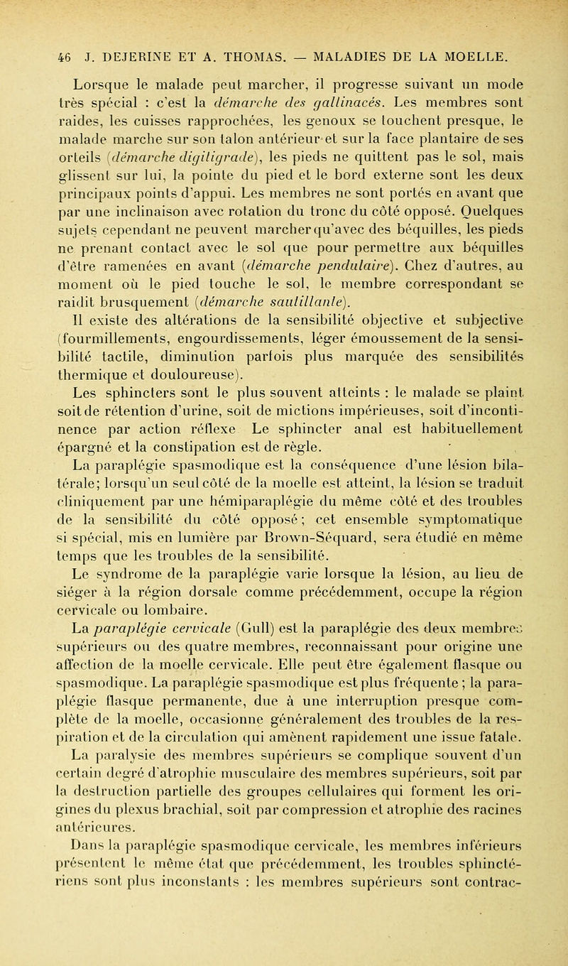 Lorsque le malade peut marcher, il progresse suivant un mode très spécial : c'est la démarche des gallinacés. Les membres sont raides, les cuisses rapprochées, les genoux se louchent presque, le malade marche sur son talon antérieur et sur la face plantaire de ses orteils [démarche digiligrade)., les pieds ne quittent pas le sol, mais glissent sur lui, la pointe du pied et le bord externe sont les deux principaux points d'appui. Les membres ne sont portés en avant que par une inclinaison avec rotation du tronc du côté opposé. Quelques sujets cependant ne peuvent marcher qu'avec des béquilles, les pieds ne prenant contact avec le sol que pour permettre aux béquilles d'être ramenées en avant [démarche pendulaire). Chez d'autres, au moment où le pied touche le sol, le membre correspondant se raidit brusquement [démarche saidillanle). Il existe des altérations de la sensibilité objective et subjective (fourmillements, engourdissements, léger émoussement de la sensi- bilité tactile, diminution parfois plus marquée des sensibilités thermique et douloureuse). Les sphincters sont le plus souvent atteints : le malade se plaint soit de rétention d'urine, soit de mictions impérieuses, soit d'inconti- nence par action réflexe Le sphincter anal est habituellement épargné et la constipation est de règle. La paraplégie spasmodique est la conséquence d'une lésion bila- térale; lorsqu'un seul côté de la moelle est atteint, la lésion se traduit cliniquement par une hémiparaplégie du même côté et des troubles de la sensibilité du côté opposé ; cet ensemble symptomatique si spécial, mis en lumière par Brown-Séquàrd, sera étudié en même temps que les troubles de la sensibilité. Le syndrome de la paraplégie varie lorsque la lésion, au lieu de siéger à la région dorsale comme précédemment, occupe la région cervicale ou lombaire. La paraplégie cervicale (Gull) est la paraplégie des deux membres supérieurs ou des quatre membres, reconnaissant pour origine une affection de la moelle cervicale. Elle peut être également flasque ou spasmodique. La paraplégie spasmodique est plus fréquente ; la para- plégie flasque permanente, due à une interruption presque com- plète de la moelle, occasionne généralement des troubles de la res- piration et de la circulation qui amènent rapidement une issue fatale. La paralysie des membres supérieurs se complique souvent d'un certain degré datrophie musculaire des membres supérieurs, soit par la destruction partielle des groupes cellulaires qui forment les ori- gines du plexus brachial, soit par compression et atrophie des racines antérieures. Dans la paraplégie spasmodique cervicale, les membres inférieurs présentent le même état que précédemment, les troubles sphinctc- riens sont plus inconstants : les membres supérieurs sont contrac-
