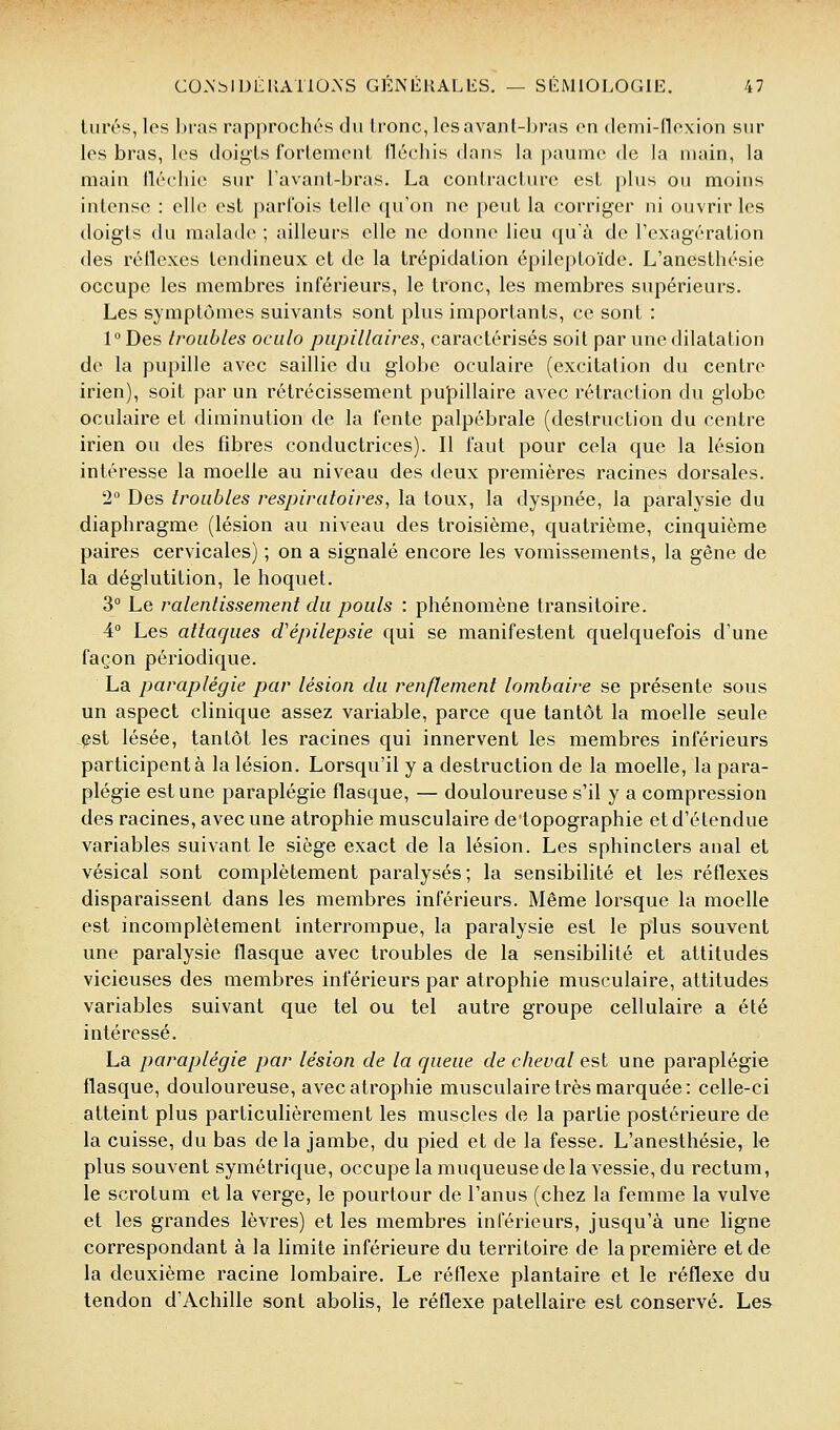 tiirés, les l)ra.s rap()rochés du Ironc, Icsavant-l^ras en dcmi-noxion sur les bras, les doigts forlemenl llcchis dans la |)aume de la main, la main fléchie sur Favant-bras. La contracture est plus ou moins intense : elle est parfois telle qu'on ne peut la corriger ni ouvrir les tloigts du malade ; ailleurs elle ne donne lieu qu'à de l'exagération des réllcxes tendineux et de la trépidation épileptoïde. L'anesthésie occupe les membres inférieurs, le tronc, les membres supérieurs. Les symptômes suivants sont plus importants, ce sont : 1° Des troubles ociilo piipillaires, caractérisés soit par une dilatation de la pupille avec saillie du globe oculaire (excitation du centre irien), soit par un rétrécissement pupillaire avec rétraction du globe oculaire et diminution de la fente palpébrale (destruction du centre irien ou des fibres conductrices). Il faut pour cela que la lésion intéresse la moelle au niveau des deux premières racines dorsales. 2° Des troubles respiratoires, la toux, la dyspnée, la paralysie du diaphragme (lésion au niveau des troisième, quatrième, cinquième paires cervicales) ; on a signalé encore les vomissements, la gêne de la déglutition, le hoquet. 3° Le ralentissement du pouls : phénomène transitoire. 4° Les attaques d'épilepsie qui se manifestent quelquefois d'une façon périodique. La paraplégie par lésion du renflement lombaire se présente sous un aspect clinique assez variable, parce que tantôt la moelle seule .pst lésée, tantôt les racines qui innervent les membres inférieurs participent à la lésion. Lorsqu'il y a destruction de la moelle, la para- plégie est une paraplégie flasque, — douloureuse s'il y a compression des racines, avec une atrophie musculaire detopographie et d'étendue variables suivant le siège exact de la lésion. Les sphincters anal et vésical sont complètement paralysés; la sensibilité et les réflexes disparaissent dans les membres inférieurs. Même lorsque la moelle est incomplètement interrompue, la paralysie est le plus souvent une paralysie flasque avec troubles de la sensibilité et attitudes vicieuses des membres inférieurs par atrophie musculaire, attitudes variables suivant que tel ou tel autre groupe cellulaire a été intéressé. La paraplégie par lésion de la queue de cheval est une paraplégie flasque, douloureuse, avec atrophie musculaire très marquée: celle-ci atteint plus particulièrement les muscles de la partie postérieure de la cuisse, du bas de la jambe, du pied et de la fesse, L'anesthésie, le plus souvent symétrique, occupe la muqueuse de la vessie, du rectum, le scrotum et la verge, le pourtour de l'anus (chez la femme la vulve et les grandes lèvres) et les membres inférieurs, jusqu'à une ligne correspondant à la limite inférieure du territoire de la première et de la deuxième racine lombaire. Le réflexe plantaire et le réflexe du tendon d'Achille sont abolis, le réflexe patellaire est conservé. Les