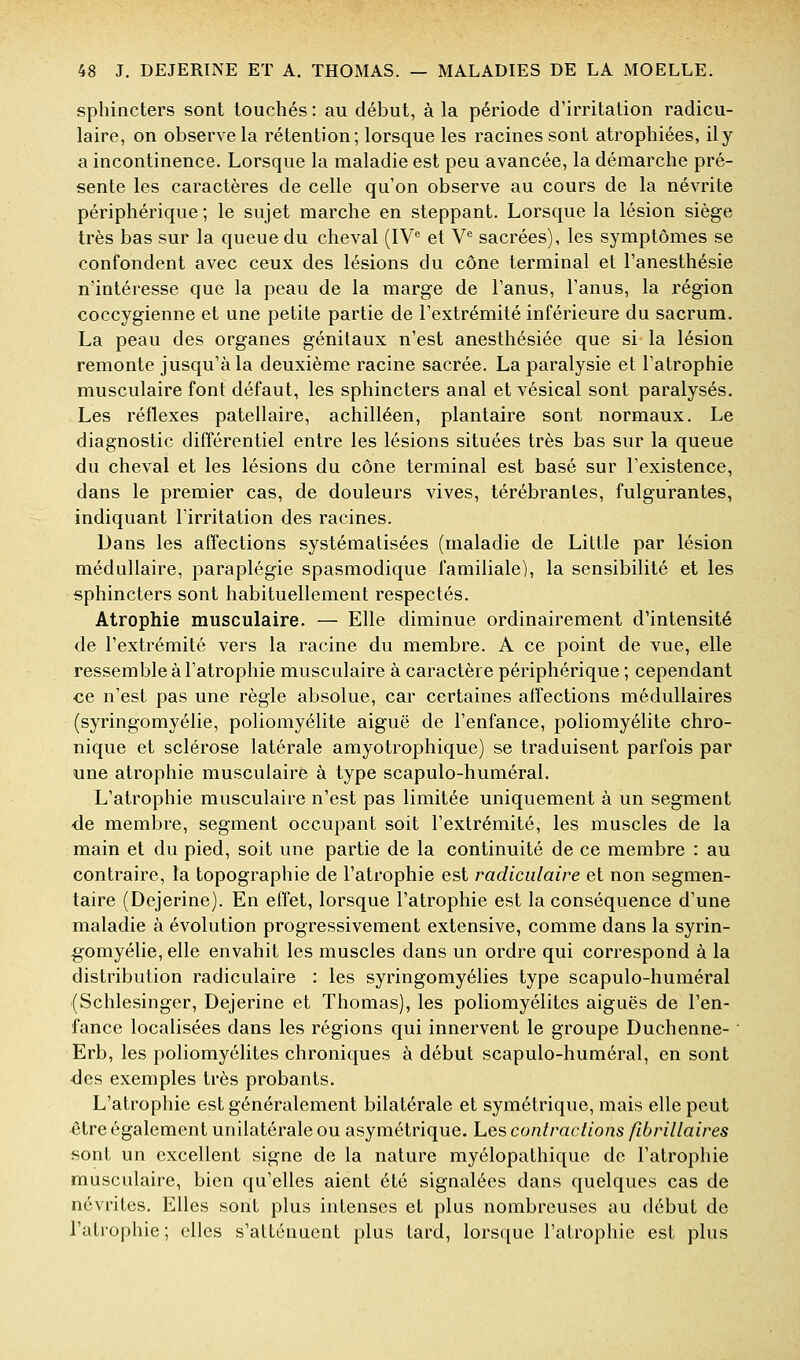sphincters sont touchés : au début, à la période d'irritation radicu- laire, on observe la rétention; lorsque les racines sont atrophiées, il y a incontinence. Lorsque la maladie est peu avancée, la démarche pré- sente les caractères de celle qu'on observe au cours de la névrite périphérique; le sujet marche en steppant. Lorsque la lésion siège très bas sur la queue du cheval (IV*' et V* sacrées), les symptômes se confondent avec ceux des lésions du cône terminal et l'anesthésie n'intéresse que la peau de la marge de l'anus, l'anus, la région coccygienne et une petite partie de l'extrémité inférieure du sacrum. La peau des organes génitaux n'est anesthésiée que si la lésion remonte jusqu'à la deuxième racine sacrée. La paralysie et l'atrophie musculaire font défaut, les sphincters anal et vésical sont paralysés. Les réflexes patellaire, achilléen, plantaire sont normaux. Le diagnostic différentiel entre les lésions situées très bas sur la queue du cheval et les lésions du cône terminal est basé sur l'existence, dans le premier cas, de douleurs vives, térébranles, fulgurantes, indiquant l'irritation des racines. Dans les affections systématisées (maladie de Little par lésion médullaire, paraplégie spasmodique familiale), la sensibilité et les sphincters sont habituellement respectés. Atrophie musculaire. — Elle diminue ordinairement d'intensité de l'extrémité vers la racine du membre. A ce point de vue, elle ressemble à l'atrophie musculaire à caractère périphérique ; cependant ce n'est pas une règle absolue, car certaines affections médullaires (syringomyélie, poliomyélite aiguë de l'enfance, poliomyélite chro- nique et sclérose latérale amyotrophique) se traduisent parfois par une atrophie musculaire à type scapulo-huméral. L'atrophie musculaire n'est pas limitée uniquement à un segment de membre, segment occupant soit l'extrémité, les muscles de la main et du pied, soit une partie de la continuité de ce membre : au contraire, la topographie de l'atrophie est radiciilaire et non segmen- taire (Dejerine). En effet, lorsque l'atrophie est la conséquence d'une maladie à évolution progressivement extensive, comme dans la syrin- gomyélie, elle envahit les muscles dans un ordre qui correspond à la distribution radiculaire : les syringomyélies type scapulo-huméral (Schlesinger, Dejerine et Thomas), les poliomyélites aiguës de l'en- fance localisées dans les régions qui innervent le groupe Duchenne-  Erb, les poliomyélites chroniques à début scapulo-huméral, en sont des exemples très probants. L'atrophie est généralement bilatérale et symétrique, mais elle peut être également unilatérale ou asymétrique. Les contractions fibrillaires sont un excellent signe de la nature myélopathique de l'atrophie musculaire, bien qu'elles aient été signalées dans quelques cas de névrites. Elles sont plus intenses et plus nombreuses au début de l'atrophie; elles s'altcnuent plus tard, lors([uc l'uLrophie est plus