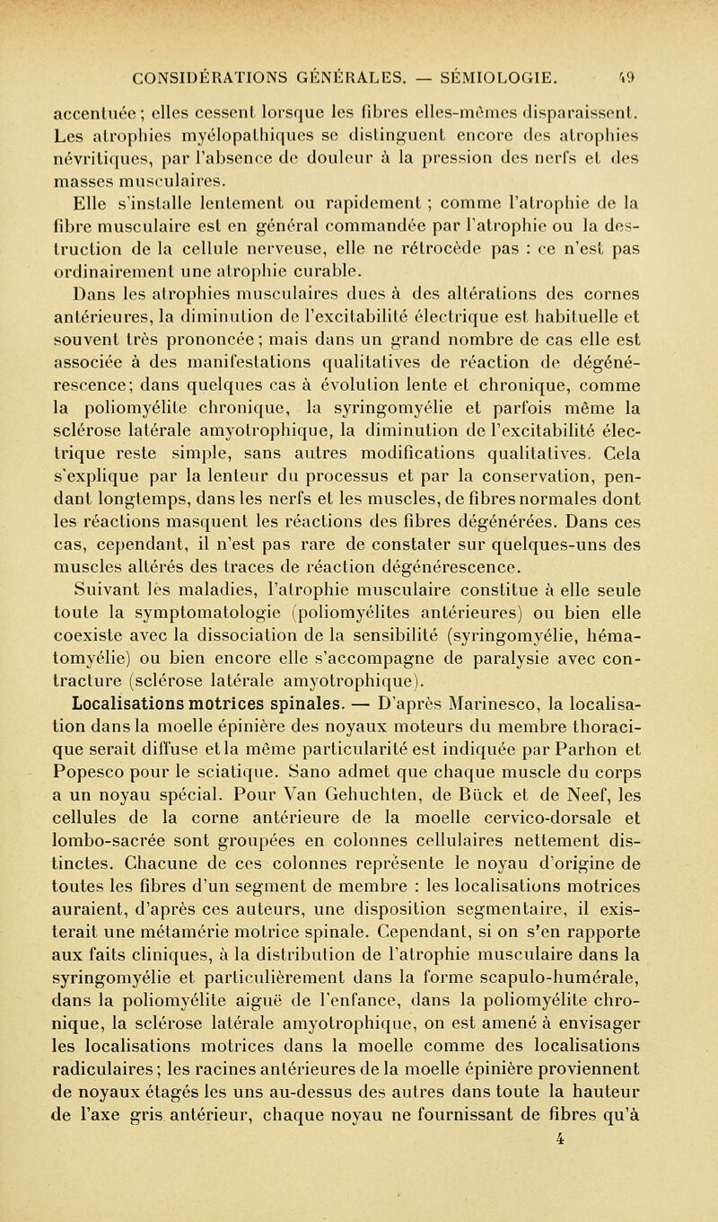 accentuée; elles cesscnl lorsque les fibres elles-mômes disparaissent. Les atrophies myélopathiques se disting-uent encore des atrophies névritiques, par l'absence de douleur à la pression des nerfs et des masses musculaires. Elle s'installe lentement ou rapidement ; comme l'atrophie de la fibre musculaire est en général commandée par l'atrophie ou la des- truction de la cellule nerveuse, elle ne rétrocède pas : ce n'est pas ordinairement une atrophie curable. Dans les atrophies musculaires dues à des altérations des cornes antérieures, la diminution de l'excitabilité électrique est habituelle et souvent très prononcée ; mais dans un grand nombre de cas elle est associée à des manifestations qualitatives de réaction de dégéné- rescence; dans quelques cas à évolution lente et chronique, comme la poliomyélite chronique, la syringomyélie et parfois même la sclérose latérale amyotrophique, la diminution de l'excitabilité élec- trique reste simple, sans autres modifications qualitatives. Cela s'explique par la lenteur du processus et par la conservation, pen- dant longtemps, dans les nerfs et les muscles, de fibres normales dont les réactions masquent les réactions des fibres dégénérées. Dans ces cas, cependant, il n'est pas rare de constater sur quelques-uns des muscles altérés des traces de réaction dégénérescence. Suivant les maladies, l'atrophie musculaire constitue à elle seule toute la symptomatologie (poliomyélites antérieures) ou bien elle coexiste avec la dissociation de la sensibilité (syringomyélie, héma- tomyélie) ou bien encore elle s'accompagne de paralysie avec con- tracture (sclérose latérale amyotrophique). Localisations motrices spinales. — D'après Marinesco, la localisa- tion dans la moelle épinière des noyaux moteurs du membre thoraci- que serait diffuse et la même particularité est indiquée par Parhon et Popesco pour le sciatique. Sano admet que chaque muscle du corps a un noyau spécial. Pour Van Gehuchten, de Bûck et de Neef, les cellules de la corne antérieure de la moelle cervico-dorsale et lombo-sacrée sont groupées en colonnes cellulaires nettement dis- tinctes. Chacune de ces colonnes représente le noyau d'origine de toutes les fibres d'un segment de membre : les localisations motrices auraient, d'après ces auteurs, une disposition segmentaire, il exis- terait une métamérie motrice spinale. Cependant, si on s'en rapporte aux faits cliniques, à la distribution de l'atrophie musculaire dans la syringomyélie et particulièrement dans la forme scapulo-humérale, dans la poliomyélite aiguë de l'enfance, dans la poliomyélite chro- nique, la sclérose latérale amyotrophique, on est amené à envisager les localisations motrices dans la moelle comme des localisations radiculaires ; les racines antérieures de la moelle épinière proviennent de noyaux étages les uns au-dessus des autres dans toute la hauteur de l'axe gris antérieur, chaque noyau ne fournissant de fibres qu'à 4