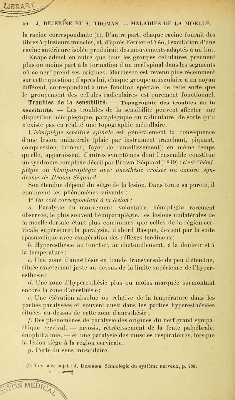 la racine correspondante (1). D'autre part, chaque racine fournit des fibres à plusieurs muscles, et, d'après Ferrier et Yéo, l'excitation d'une racine antérieure isolée produirait des mouvements adaptés à un but. Knape admet en outre que tous les groupes cellulaires prennent plus ou moins part à la formation d'un nerf spinal dans les segments où ce nerf prend ses origines. Marinesco est revenu plus récemment sur cette question; d'après lui, chaque groupe musculaire a un noyau différent, correspondant à une fonction spéciale, de telle sorte que le groupement des cellules radiculaires est purement fonctionnel. Troubles de la sensibilité. — Topographie des troubles de la sensibilité. — Les troubles de la sensibilité peuvent affecter une disposition hémiplégique, paraplégique ou radiculaire, de sorte qu'il n'existe pas en réalité une topographie médullaire. Uhémiplégie sensitiue spinale est généralement la conséquence d'une lésion unilatérale (plaie par instrument tranchant, piquant, compression, tumeur, foyer de ramollissement); en même temps qu'elle, apparaissent d'autres symptômes dont l'ensemble constitue un syndrome complexe décrit par Brown-Séquard (1849) : c'eslVhémi- plégie ou hémiparaplégie avec anesthésie croisée ou encore sgn- drome de Brown-Séquard. Son étendue dépend du siège de la lésion. Dans toute sa pureté, il comprend les phénomènes suivants : 1° Du côté correspondant à la lésion : a. Paralysie du mouvement volontaire, hémiplégie rarement observée, le plus souvent hémiparaplégie, les lésions unilatérales de la moelle dorsale étant plus communes que celles de la région cer- vicale supérieure; la paralysie, d'abord flasque, devient par la suite spasmodique avec exagération des réflexes tendineux; 6. Hyperesthésie au toucher, au chatouillement, à la douleur et à la température ; c. Une zone d'anesthésie en bande transversale de peu d'étendue, située exactement juste au-dessus de la limite supérieure de l'hyper- esthésie ; d. Une zone dhyperesthésie plus ou moins marquée surmontant encore la zone d'anesthésie; e. Une élévation absolue ou relative de la température dans les parties paralysées et souvent aussi dans les parties hyperesthésiées situées au-dessus de cette zone d'anesthésie ; f. Des phénomènes de paralysie des origines du nerf grand sympa- thique cervival, — myosis, rétrécissement de la fente palpébrale, énophthalmie, — et une paralysie des muscles respiratoires, lorsque la lésion siège à la région cervicale. g. Perte du sens musculaire. (1) Voy, à ce sujet : J. Dejerine, Sémiologie du système nerveux, p. 789. ^^ONMËDÏÇ;^^