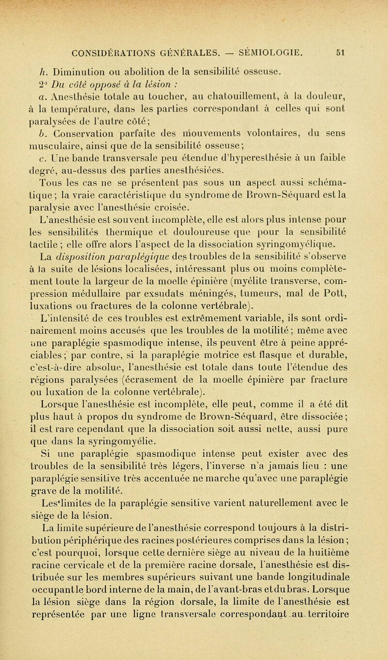 h. Diminution ou abolition de la sensibilité osseuse. 2 Du côté opposé à la lésion : a. Anesthcsie totale au toucher, au chatouillement, à la douleur, à la température, dans les parties correspondant à celles qui sont paralysées de l'autre côté; b. Conservation parfaite des niouvements volontaires, du sens musculaire, ainsi que de la sensibilité osseuse; c. Une bande transversale peu étendue d'hyperesthésie à un faible degré, au-dessus des parties anesthésiées. Tous les cas ne se présentent pas sous un aspect aussi schéma- tique; la vraie caractéristique du syndrome de Brown-Séquard est la paralysie avec l'anesthésie croisée. L'anesthésie est souvent ijicomplète, elle est alors plus intense pour les sensibilités thermique et douloureuse que pour la sensibilité tactile ; elle offre alors l'aspect de la dissociation syringomyélique. La dispositioii paraplégique des troubles delà sensibilité s'observe à la suite de lésions localisées, intéressant plus ou moins complète- ment toute la largeur de la moelle épinière (myélite transverse, com- pression médullaire par exsudais méningés, tumeurs, mal de Pott, luxations ou fractures de la colonne vertébrale). L'intensité de ces troubles est extrêmement variable, ils sont ordi- nairement moins accusés que les troubles de la motilité ; même avec une paraplégie spasmodique intense, ils peuvent être à peine appré- ciables ; par contre, si la paraplégie motrice est flasque et durable, c'est-à-dire absolue, l'anesthésie est totale dans toute l'étendue des régions paralysées (écrasement de la moelle épinière par fracture ou luxation de la colonne vertébrale). Lorsque l'anesthésie est incomplète, elle peut, comme il a été dit plus haut à propos du syndrome de Brown-Séquard, être dissociée; il est rare cependant que la dissociation soit aussi nette, aussi pure que dans la syringomyélie. Si une paraplégie spasmodique intense peut exister avec des troubles de la sensibilité très légers, l'inverse n'a jamais lieu : une paraplégie sensitive très accentuée ne marche qu'avec une paraplégie grave de la motilité. Les'limites de la paraplégie sensitive varient naturellement avec le siège de la lésion. La limite supérieure de l'anesthésie correspond toujours à la distri- bution périphérique des racines postérieures comprises dans la lésion ; c'est pourquoi, lorsque cette dernière siège au niveau de la huitième racine cervicale et de la première racine dorsale, l'anesthésie est dis- tribuée sur les membres supérieurs suivant une bande longitudinale occupantle bord interne de la main, de l'avant-bras etdubras. Lorsque la lésion siège dans la région dorsale, la limite de l'anesthésie est représentée par une ligne transversale correspondait au. territoire