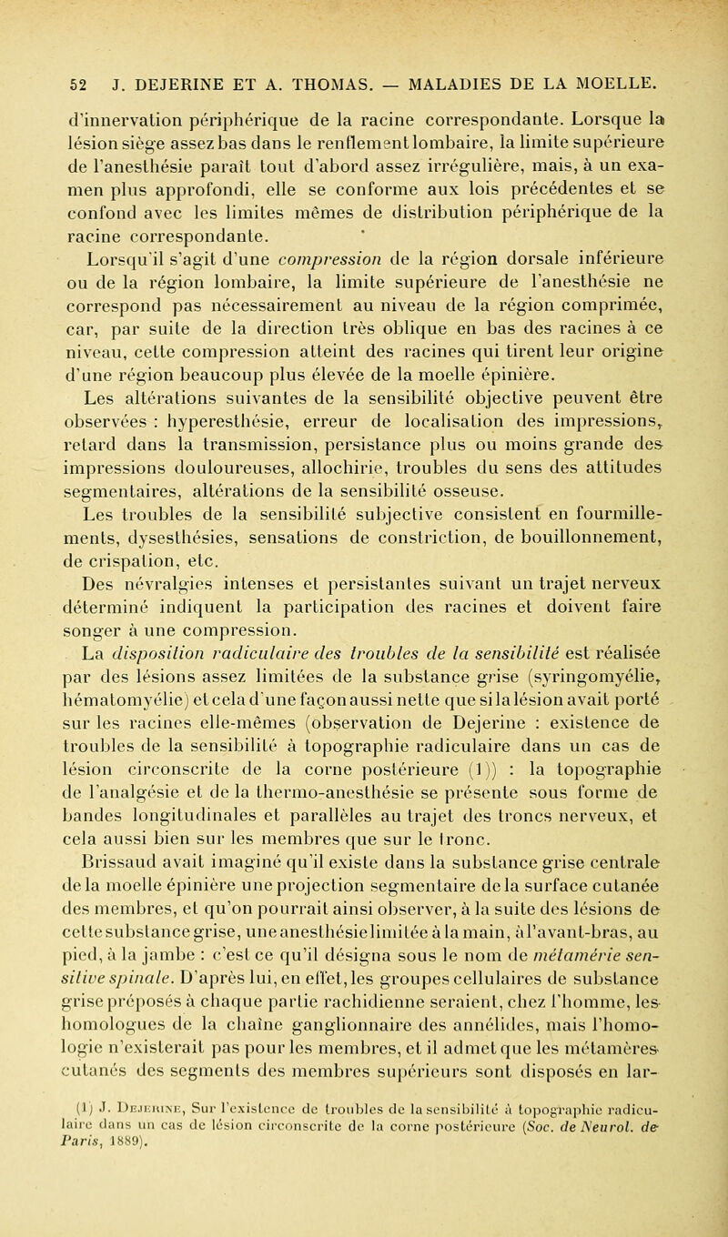 d'innervation périphérique de la racine correspondante. Lorsque la lésion siège assez bas dans le renflement lombaire, la limite supérieure de l'anesthésie paraît tout d'abord assez irrégulière, mais, à un exa- men plus approfondi, elle se conforme aux lois précédentes et se confond avec les limites mêmes de distribution périphérique de la racine correspondante. Lorsqu'il s'agit d'une compression de la région dorsale inférieure ou de la région lombaire, la limite supérieure de l'anesthésie ne correspond pas nécessairement au niveau de la région comprimée, car, par suite de la direction très oblique en bas des racines à ce niveau, cette compression atteint des racines qui tirent leur origine d'une région beaucoup plus élevée de la moelle épinière. Les altérations suivantes de la sensibilité objective peuvent être observées : hyperesthésie, erreur de localisation des impressions,, retard dans la transmission, persistance plus ou moins grande de& impressions douloureuses, allochirie, troubles du sens des attitudes segmentaires, altérations de la sensibilité osseuse. Les troubles de la sensibilité subjective consistent en fourmille- ments, dyseslhésies, sensations de constriction, de bouillonnement, de crispation, etc. Des névralgies intenses et persistantes suivant un trajet nerveux déterminé indiquent la participation des racines et doivent faire songer à une compression. La disposition radiciilaire des troubles de la sensibilité est réalisée par des lésions assez limitées de la substance gf^ise (syringomyélie^ hématomyélie) et cela d'une façon aussi nette que si la lésion avait porté sur les racines elle-mêmes (observation de Dejerine : existence de troubles de la sensibilité à topographie radiculaire dans un cas de lésion circonscrite de la corne postérieure (1)) : la topographie de l'analgésie et de la thermo-anesthésie se présente sous forme de bandes longitudinales et parallèles au trajet des troncs nerveux, et cela aussi bien sur les membres que sur le Ironc. Brissaud avait imaginé qu'il existe dans la substance grise centrale delà moelle épinière une projection segmentaire delà surface cutanée des membres, et qu'on pourrait ainsi observer, à la suite des lésions de cettesubstancegrise, uneanesthésielimitéeàlamain, àTavant-bras, au pied, à la jambe : c'est ce qu'il désigna sous le nom de métamérie sen- sitive spinale. D'après lui, en effet, les groupes cellulaires de substance grise préposés à chaque partie rachidienne seraient, chez l'homme, les- homologues de la chaîne ganglionnaire des annélidcs, mais l'homo- logie n'existerait pas pour les membres, et il admet que les métamères- cutanés des segments des membres supérieurs sont disposés en lar- (1) J. Dejiîiune, Sur l'cxisLence de troubles de la sensibilité à topographie radicu- laire dans un cas de lésion circonscrite de la corne postérieure {Soc. de A'eu roi. de Paris, 1889).