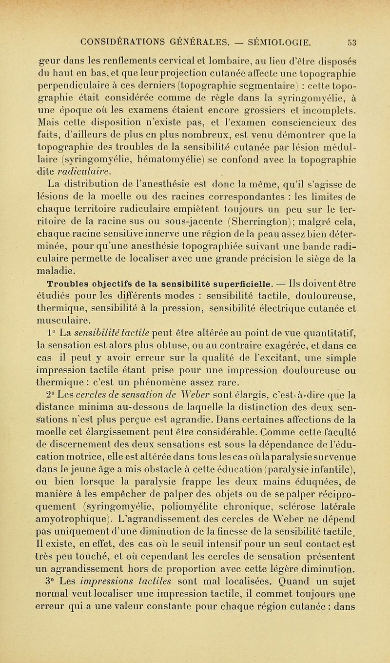 geur dans les renflements cervical et lombaire, au lieu d'être disposés du haut en bas, et que leur projection cutanée affecte une topographie perpendiculaire à ces derniers (topographie segmentaire) : cette topo- graphie était considérée comme de règle dans la syringomyélie, à une époque où les examens étaient encore grossiers et incomplets. Mais cette disposition n'existe pas, et l'examen consciencieux des faits, d'ailleurs de plus en plus nombreux, est venu démontrer que la topographie des troubles de la sensibilité cutanée par lésion médul- laire (syringomyélie, hématomyélie) se confond avec la topographie dite radiculaire. La distribution de l'anesthésie est donc la même, qu'il s'agisse de lésions de la moelle ou des racines correspondantes : les limites de chaque territoire radiculaire empiètent toujours un peu sur le ter- ritoire de la racine sus ou sous-jacente (Sherrington); malgré cela, chaque racine sensitive innerve une région de la peau assez bien déter- minée, pour qu'une anesthésie topographiée suivant une bande radi- culaire permette de localiser avec une grande précision le siège de la maladie. Troubles objectifs de la sensibilité superficielle. — Ils doivent être étudiés pour les différents modes : sensibilité tactile, douloureuse, thermique, sensibilité à la pression, sensibilité électrique cutanée et musculaire. 1° La sensibilité tactile peut être altérée au point de vue quantitatif, la sensation est alors plus obtuse, ou au contraire exagérée, et dans ce cas il peut y avoir erreur sur la qualité de l'excitant, une simple impression tactile étant prise pour une impression douloureuse ou thermiqiie : c'est un phénomène assez rare. 2° Les cercles de sensation de Weber sont élargis, c'est-à-dire que la distance minima au-dessous de laquelle la distinction des deux sen- sations n'est plus perçue est agrandie. Dans certaines affections de la moelle cet élargissement peut être considérable. Comme cette faculté de discernement des deux sensations est sous la dépendance de l'édu- cation motrice, elle est altérée dans tous les cas oùlaparalysiesurvenue dans le jeune âge a mis obstacle à cette éducation (paralysie infantile), ou bien lorsque la paralysie frappe les deux mains éduquées, de manière à les empêcher de palper des objets ou de se palper récipro- quement (syringomyélie, poliomyélite chronique, sclérose latérale amyotrophique). L'agrandissement des cercles de Weber ne dépend pas uniquement d'une diminution de la finesse de la sensibilité tactile. Il existe, en effet, des cas où le seuil intensif pour un seul contact est très peu touché, et où cependant les cercles de sensation présentent un agrandissement hors de proportion avec cette légère diminution. 3° Les impressions tactiles sont mal localisées. Quand un sujet normal veut localiser une impression tactile, il commet toujours une erreur qui a une valeur constante pour chaque région cutanée : dans