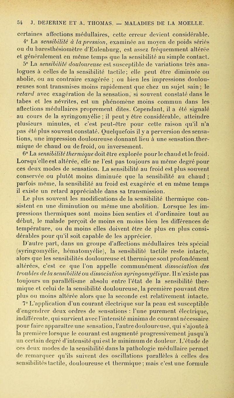 certaines affections médullaires, cette erreur devient considérable. 4° La sensibilité à lapression^ examinée au moyen de poids sériés ou du baresthésiomètre d'Eulenburg-, est assez fréquemment altérée et généralement en même temps que la sensibilité au simple contact. 5° La sensibilité douloureuse est susceptible de variations très ana- logues à celles de la sensibilité tactile; elle peut être diminuée ou abolie, ou au contraire exagérée ; ou bien les impressions doulou- reuses sont transmises moins rapidement que chez un sujet sain ; le retard avec exagération de la sensation, si souvent constaté dans le tabès et les névrites, est un phénomène moins commun dans les affections médullaires proprement dites. Cependant, il a été signalé au cours de la syringomyélie ; il peut y être considérable, atteindre plusieurs minutes, et c'est peut-être pour cette raison qu'il n'a pas été plus souvent constaté. Quelquefois il y a perversion des sensa- tions, une impression douloureuse donnant lieu à une sensation.ther- mique de chaud ou de froid, ou inversement. 6° La sensibilité thermique doit être explorée pour le chaud et le froid. Lorsqu'elle est altérée, elle ne l'est pas toujours au même degré pour ces deux modes de sensation. La sensibihté au froid est plus souvent conservée ou plutôt moins diminuée que la sensibilité au chaud ; parfois même, la sensibilité au froid est exagérée et en même temps il existe un retard appréciable dans sa transmission. Le plus souvent les modifications de la sensibilité thermique con- sistent en une diminution ou même une abolition. Lorsque les im- pressions thermiques sont moins bien senties et d'ordinaire tout au début, le malade perçoit de moins en moins bien les différences de température, ou du moins elles doivent être de plus en plus consi- dérables pour qu'il soit capable de les apprécier. D'autre part, dans un groupe d'affections médullaires très spécial (syringomyélie, hématomyélie), la sensibilité tactile reste intacte, alors que les sensibilités douloureuse et thermique sont profondément altérées, c'est ce que l'on appelle communément dissociation des troubles de la sensibilité ou dissociation syringomyélique. Il n'existe pas toujours un parallélisme absolu entre l'état de la sensibihté ther- mique et celui de la sensibilité douloureuse, la première pouvant être plus ou moins altérée alors que la seconde est relativement intacte, 7° L'application d'un courant électrique sur la peau est susceptible d'engendrer deux ordres de sensations : l'une purement électrique, indifférente, qui survient avec l'intensité minima de courant nécessaire pour faire apparaître une sensation, l'autre douloureuse, qui s'ajouteà la première lorsque le courant est augmenté progressivement jusqu'à un certain degré d'intensité qui est le minimum de douleur. L'étude de ces deux modes de la sensibilité dans la pathologie médullaire permet de remarquer qu'ils suivent des oscillations parallèles à celles des sensibilités tactile, douloureuse et thermique; mais c'est une formule