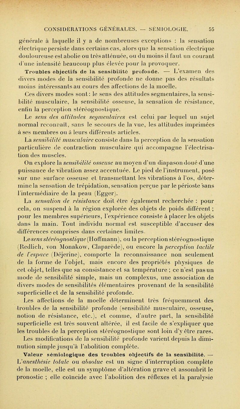 générale à laquelle il y a de nombreuses exceptions : la sensation électrique persiste dans certains cas, alors ({ue la sensation électrique douloureuse est abolie ou très atténuée, ou du moins il l'aut un courant d'une intensité beaucoup plus élevée pour la provoquer. Troubles objectifs de la sensibilité profonde. — L'examen des divers modes de la sensibilité profonde ne donne pas des résultats moins intéressants au cours des allections de la moelle. Ces divers modes sont: le sens des attitudes segnientaires, la sensi- bilité musculaire, la sensibilité osseuse, la sensation de résistance, enfin la perception stéréognostique. Le sens des alUlmles segmenlaives est celui par lequel un sujet normal reconnaît, sans le secours de la vue, les attitudes imprimées à ses membres ou à leurs différents articles. ha sensibilité musculaire consiste dans la perception de la sensation particulière de contraction musculaire qui accompagne l'électrisa- tion des muscles. On explore la sensibililé osseuse au moyen d'un diapason doué d'une puissance de vibration assez accentuée. Le pied de l'instrument, posé sur une surface osseuse et transmettant les vibrations à l'os, déter- mine la sensation de trépidation, sensation perçue par le périoste sans l'intermédiaire de la peau (Egger). La sensation de résistance doit être également recherchée : pour cela, on suspend à la région explorée des objets de poids différent ; pour les membres supérieurs, l'expérience consiste à placer les objets dans la main. Tout individu normal est susceptible d'accuser des différences comprises dans certaines limites. Lesens stéréognostique {lloilma.nn), ou la perception stéréognostique (Redlich, von Monakow, Claparède), ou encore \a perception tactile de l'espace (Déjerine), comporte la reconnaissance non seulement de la forme de l'objet, mais encore des propriétés physiques de cet objet, telles que sa consistance et sa température; ce n'est pas un mode de sensibilité simple, mais un complexus, une association de divers modes de sensibilités élémentaires provenant de la sensibilité superficielle et de la sensibilité profonde. Les affections de la moelle déterminent très fréquemment des troubles de la sensibilité profonde (sensibilité musculaire, osseuse, notion de résistance, etc.), et comme, d'autre part, la sensibilité superficielle est très souvent altérée, il est facile de s'expliquer que les troubles de la perception stéréognostique sont loin d'y être rares. Les modifications de la sensibilité profonde varient depuis la dimi- nution simple jusqu'à l'abolition complète. Valeur sémiologique des troubles objectifs de la sensibilité. — L'anesthésie totale ou absolue est un signe d'interruption complète de la moelle, elle est un symptôme d'altération grave et assombrit le pronostic ; elle coïncide avec l'abolition des réflexes et la paralysie