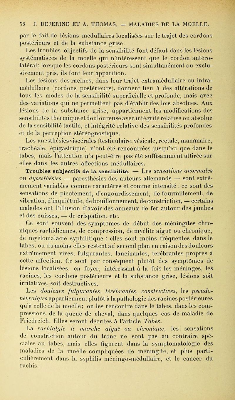 par le fait de lésions médullaires localisées sur le trajet des cordons postérieurs et de la substance grise. Les troubles objectifs de la sensibilité font défaut dans les lésions systématisées de la moelle qui n'intéressent que le cordon antéro- latéral; lorsque les cordons postérieurs sont simultanément ou exclu- sivement pris, ils font leur apparition. Les lésions des racines, dans leur trajet extramédullaire ou inlra- médullaire (cordons postérieurs), donnent lieu à des altérations de tous les modes de la sensibilité superficielle et profonde, mais avec des variations qui ne permettent pas d'établir des lois absolues. Aux lésions de la substance grise, appartiennent les modifications des sensibilités thermiqueetdouloureuse avec intégrité relative ou absolue de la sensibilité tactile, et intégrité relative des sensibilités profondes et de la perception stéréognostique. Les anesthésiesviscérales (testiculaire, vésicale, rectale, mammaire, trachéale, épigastrique) n'ont été rencontrées jusqu'ici que dans le tabès, mais l'attention n'a peut-être pas été suffisamment attirée sur elles dans les autres affections médullaires. Troubles subjectifs de la sensibilité. — Les sensations anormales ou dysesthésies — paresthésies des auteurs allemands — sont extrê- mement variables comme caractères et comme intensité : ce sont des sensations de picotement, d'engourdissement, de fourmillement, de vibration, d'inquiétude, de bouillonnement, deconstriction, — certains malades ont l'illusion d'avoir des anneaux de fer autour des jambes et des cuisses, — de crispation, etc. Ce sont souvent des symptômes de début des méningites chro- niques rachidiennes, de compression, de myélite aiguë ou chronique, de myélomalacie syphilitique : elles sont moins fréquentes dans le tabès, ou du moins elles restent au second plan en raison des douleurs extrêmement vives, fulgurantes, lancinantes, térébrantes propres à cette affection. Ce sont par conséquent plutôt des symptômes de lésions localisées, en foyer, intéressant à la fois les méninges, les racines, les cordons postérieurs et la substance grise, lésions soit irritatives, soit destructives. Les douleurs fulgurantes, térébrantes, conslrictives, les pseudo- névralgies appartiennent plutôt à la pathologie des racines postérieures qu'à celle de la moelle; on les rencontre dans le tabès, dans les com- pressions de la queue de cheval, dans quelques cas de maladie de Friedreich. Elles seront décrites à l'article Tabès. La rachialgie à marche aiguë ou chronique, les sensations de constriction autour du tronc ne sont pas au contraire spé- ciales au tabès, mais elles figurent dans la symptomatologie des maladies de la moelle compHquées de méningite, et plus parti- culièrement dans la syphilis méningo-médullairc, et le cancer du rachis.