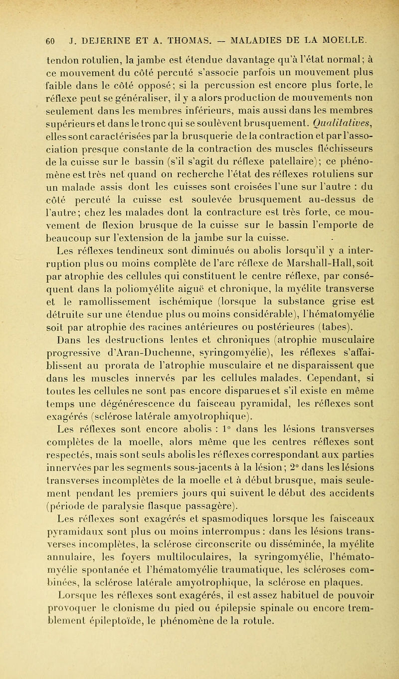 tendon rotulien, la jambe est étendue davantage qu'à l'état normal; à ce mouvement du côté percuté s'associe parfois un mouvement plus faible dans le côté opposé; si la percussion est encore plus forte, le réflexe peut se généraliser, il y a alors production de mouvements non seulement dans les membres inférieurs, mais aussi dans les membres supérieurs et dans le tronc qui se soulèvent brusquement. Qualitatives^ elles sont caractérisées par la brusquerie de la contraction et par l'asso- ciation presque constante de la contraction des muscles fléchisseurs de la cuisse sur le bassin (s'il s'agit du réflexe patellaire); ce phéno- mène est très net quand on recherche l'état des réflexes rotuliens sur un malade assis dont les cuisses sont croisées l'une sur l'autre : du côté percuté la cuisse est soulevée brusquement au-dessus de l'autre; chez les malades dont la contracture est très forte, ce mou- vement de flexion brusque de la cuisse sur le bassin l'emporte de beaucoup sur l'extension de la jambe sur la cuisse. Les réflexes tendineux sont diminués ou abolis lorsqu'il y a inter- ruption plus ou moins complète de l'arc réflexe de Marshall-Hall, soit par atrophie des cellules qui constituent le centre réflexe, par consé- quent dans la poliomyélite aiguë et chronique, la myélite transverse et le ramollissement ischémique (lorsque la substance grise est détruite sur une étendue plus ou moins considérable), l'hématomyélie soit par atrophie des racines antérieures ou postérieures (tabès). Dans les destructions lentes et chroniques (atrophie musculaire progressive d'Aran-Duchenne, syringomyélie), les réflexes s'affai- blissent au prorata de l'atrophie musculaire et ne disparaissent que dans les muscles innervés par les cellules malades. Cependant, si toutes les cellules ne sont pas encore disparues et s'il existe en même temps une dégénérescence du faisceau pyramidal, les réflexes sont exagérés (sclérose latérale amyotrophique). Les réflexes sont encore abolis : 1° dans les lésions transverses complètes de la moelle, alors même que les centres réflexes sont respectés, mais sont seuls abolis les réflexes correspondant aux parties innervées par les segments sous-jacents à la lésion ; 2° dans les lésions transverses incomplètes de la moelle et à début brusque, mais seule- ment pendant les premiers jours qui suivent le début des accidents (période de paralysie flasque passagère). Les réflexes sont exagérés et spasmodiques lorsque les faisceaux pyramidaux sont plus ou moins interrompus : dans les lésions trans- verses incomplètes, la sclérose circonscrite ou disséminée, la myélite annulaire, les foyers multiloculaires, la syringomyélie, l'hémato- myélie spontanée et l'hématomyélie traumatique, les scléroses com- binées, la sclérose latérale amyolrophi([ue, la sclérose en plaques. Lorsque les réflexes sont exagérés, il est assez habituel de pouvoir provoquer le clonisme du pied ou épilepsic spinale ou encore trem- blement épilcptoïde, le phénomène de la rotule.