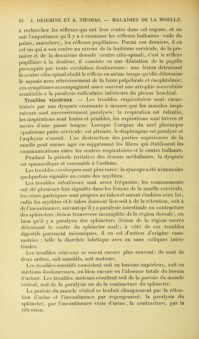 à rechercher les réflexes qui ont leur centre dans cet organe, et on sait rimportance qu'il y a à examiner les réflexes bulbaires (voile du palais, masséters), les réflexes pupillaires. Parmi ces derniers, il en est un qui a son centre au niveau de la huitième cervicale, de la pre- mière et de la deuxième dorsale (centre cilio-spinal), c'est le réflexe pupillaire à la douleur, il consiste en une dilatation de la pupifle provoquée par toute excitation douloureuse : une lésion détruisant le centre cilio-spinal abolit le réflexe en même temps qu'elle détermine le myosis avec rétrécissement de la fente palpébrale et énophtalmie; ces symptômes accompagnent assez souvent une atrophie musculaire semblable à la paralysie radiculaire inférieure du plexus brachial. Troubles viscéraux. — Les troubles respiratoires sont carac- térisés par une dyspnée croissante à mesure que les muscles inspi- rateurs sont successivement paralysés; la respiration est ralentie, les inspirations sont lentes et pénibles, les expirations sont brèves et suvies d'une pause longue. Lorsque l'origine du nerf phrénique (quatrième paire cervicale) est atteinte, le diaphragme est paralysé et l'asphyxie s'ensuit. Une destruction des parties supérieures de la moelle peut encore agir en supprimant les fibres qui établissent les communications entre les centres respiratoires et le centre bulbaire. Pendant la période irritative des lésions médullaires, la dyspnée est spasmodique et ressemble à l'asthme. Les troubles cardiaques sont plus rares : la syncope a été néanmoins quelquefois signalée au cours des myélites. Les troubles intestinaux sont assez fréquents; les vomissements ont été plusieurs fois signalés dans les lésions de la moelle cervicale, les crises gastriques sont propres au tabès et seront étudiées avec lui; enfin les myélites et le tabès donnent lieu soit à de la rétention, soit à de lincontinence, suivant qu'il y a paralysie intestinale ou contracture des sphincters (lésion transverse incomplète delà région dorsale), ou bien qu'il y a paralysie des sphincters (lésion de la région sacrée détruisant le centre du sphincter anal) ; à côté de ces troubles digestifs purement mécaniques, il en est d'autres d'origine vaso- motrice : telle la diarrhée tabétique avec ou sans coliques intes- tinales. Les troubles vésicaux se voient encore plus souvent; ils sont de deux ordres, soit sensilifs, soit moteurs. Les troubles sensitifs consistent soit en besoins impérieux, soit en mictions douloureuses, ou bien encore en l'absence totale du besoin d'uriner. Les troubles moteurs résultent soit de la parésie du muscle vésical, soit de la paralysie ou de la contracture du sphincter. • La parésie du muscle vésical se traduit cliniquemcnt par là réten- tion d'urine et l'incontinence par regorgement; la paralysie du sphincter, par rincontinence vraie d'urine ; la contracture, par la rétention.