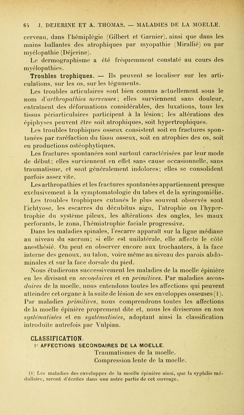 cerveau, dans l'hémiplégie (Gilbert et Garnier), ainsi que dans les mains ballantes des atrophiques par myopathie (Mirallié) ou par myélopathie (Déjerine). Le dermographisme a été fréquemment constaté au cours des myélopathies. Troubles trophiques. — Ils peuvent se localiser sur les arti- culations, sur les os, sur les téguments. Les troubles articulaires sont bien connus actuellement sous le nom cVarthropathies nerveuses ; elles surviennent sans douleur, entraînent des déformations considérables, des luxations, tous les tissus périarticulaires participent à la lésion; les altérations des épiphyses peuvent être soit atrophiques, soit hypertrophiques. Les troubles trophiques osseux consistent soit en fractures spon- tanées par raréfaction du tissu osseux, soit en atrophies des os, soit en productions ostéophytiques. Les fractures spontanées sont surtout caractérisées par leur mode de début; elles surviennent en effet sans cause occasionnelle, sans traumatisme, et sont généralement indolores; elles se consolident parfois assez vite. Les arthropathies et les fractures spontanées appartiennent presque exclusivement à la symptomatologie du tabès et delà syringomiélie. Les troubles trophiques cutanés le plus souvent observés sont l'ichtyose, les escarres du décubitus aigu, l'atrophie ou l'hyper- trophie du système pileux, les altérations des ongles, les maux perforants, le zona, l'hémiatrophie faciale progressive. Dans les maladies spinales, l'escarre apparaît sur la ligne médiane au niveau du sacrum; si elle est unilatérale, elle affecte le côté anesthésié. On peut en observer encore aux trochanters, à la face interne des genoux, au talon, voire même au niveau des parois abdo- minales et sur la face dorsale du pied. Nous étudierons successivement les maladies de la moelle épinière en les divisant en secondaires et en primitives. Par maladies secon- daires de la moelle, nous entendons toutes les affections qui peuvent atteindre cet organe à la suite de lésion de ses enveloppes osseuses (1). Par maladies primitives., nous comprendrons toutes les affections de la moelle épinière proprement dite et, nous les diviserons en non systématisées et en systématisées, adoptant ainsi la classification introduite autrefois par Vulpian. CLASSIFICATION. 1° AFFECTIONS SECONDAIRES DE LA MOELLE. Traumalismes de la moelle. Compression lente de la moelle. (1) Les maladies des enveloppes de la moelle épinière ainsi, que la syphilis mé- dullaire, seront d'écrites dans une autre partie de cet ouvrage.