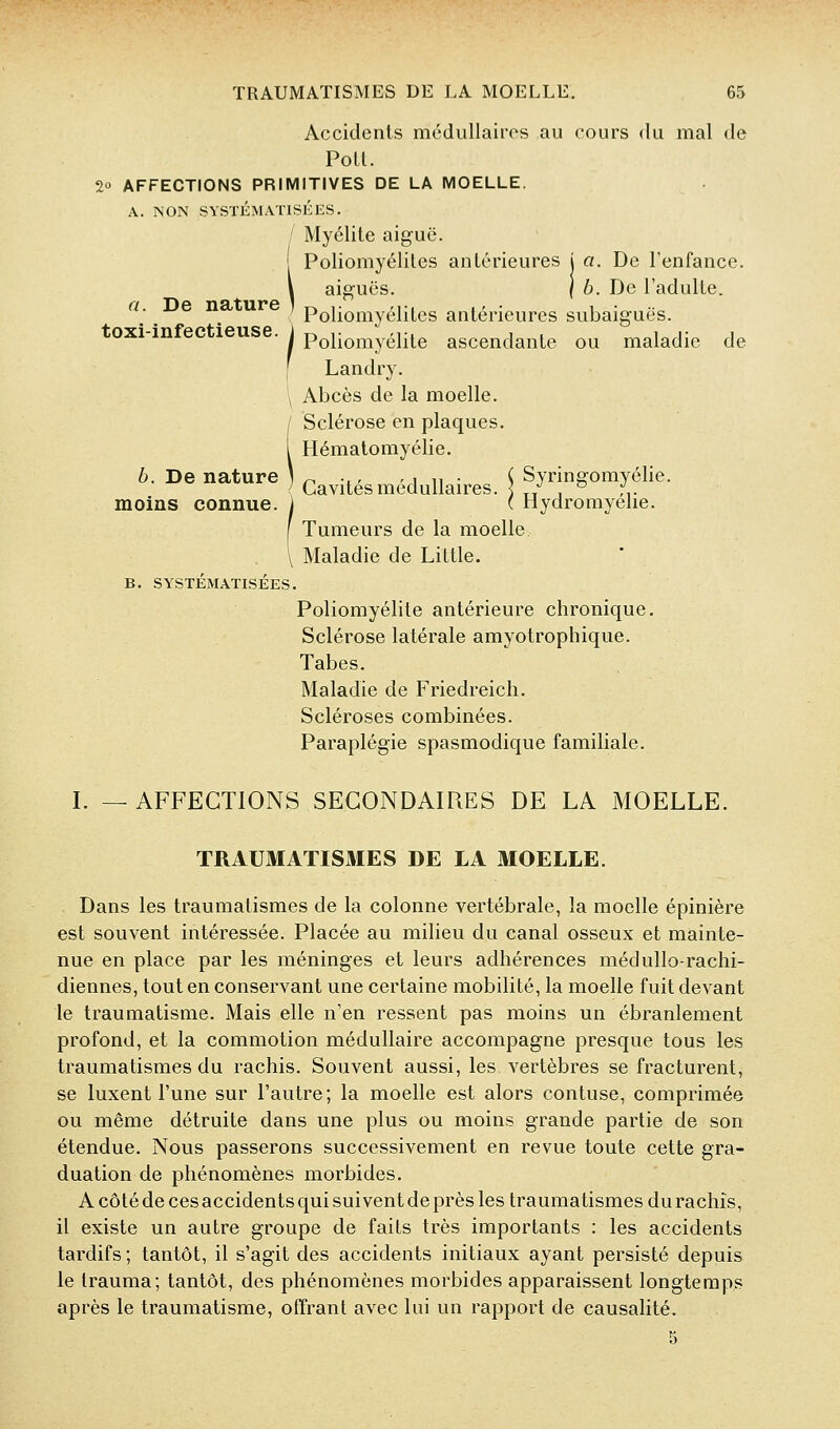 Accidents médullaires au cours du mal de Poil. 2° AFFECTIONS PRIMITIVES DE LA MOELLE. A. NON SYSTÉMATISKES. ' Myélite aiguë. Poliomyélites antérieures j a. De l'enfance. a. De nature toxi-infectieuse. aiguës. I 6. De l'adulte. Poliomyélites antérieures subaiguës. Poliomyélite ascendante ou maladie de Landry. Abcès de la moelle. i Sclérose en plaques. Hématomyélie. , Cavités médullaires. \ Sjnngomyélie. moins connue, i ( Hydromyelie. [ Tumeurs de la moelle. \ Maladie de Little. B. SYSTÉMATISÉES. Poliomyélite antérieure chronique. Sclérose latérale amyotrophique. Tabès. Maladie de Friedreich. Scléroses combinées. Paraplégie spasmodique familiale. I. — AFFECTIONS SECONDAIRES DE LA MOELLE. TRAUMATISMES DE LA MOELLE. Dans les traumatismes de la colonne vertébrale, la moelle épinière est souvent intéressée. Placée au milieu du canal osseux et mainte- nue en place par les méninges et leurs adhérences médullo-rachi- diennes, tout en conservant une certaine mobilité, la moelle fuit devant le traumatisme. Mais elle n'en ressent pas moins un ébranlement profond, et la commotion médullaire accompagne presque tous les traumatismes du rachis. Souvent aussi, les vertèbres se fracturent, se luxent l'une sur l'autre; la moelle est alors contuse, comprimée ou même détruite dans une plus ou moins grande partie de son étendue. Nous passerons successivement en revue toute cette gra- duation de phénomènes morbides. A côté de ces accidents qui suivent de près les traumatismes du rachis, il existe un autre groupe de faits très importants : les accidents tardifs ; tantôt, il s'agit des accidents initiaux ayant persisté depuis le trauma; tantôt, des phénomènes morbides apparaissent longtemps après le traumatisme, offrant avec lai un rapport de causalité. 5