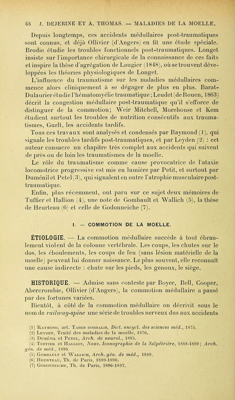 Depuis longtemps, ces accidents médullaires post-traumatiques sont connus, et déjà Ollivier (d'Angers) en fît une étude spéciale. Brodie étudie les troubles fonctionnels post-traumatiques. Longet insiste sur l'importance chirurgicale de la connaissance de ces faits et inspire la thèse d'agrégation de Laugier (1848), où se trouvent déve- loppées les théories physiologiques de Longet. L'influence du traumatisme sur les maladies médullaires com- mence alors cliniquement à se dégager de plus en plus. Barat- Dulaurier étudie l'hématomyélie traumatique ; Leudet (de Rouen, 1863) décrit la congestion médullaire post-traumatique qu'il s'efforce de distinguer de la commotion; Weir Mitchell, Morehouse et Kem étudient surtout les troubles de nutrition consécutifs aux trauma- tismes, Gurlt, les accidents tardifs. Tous ces travaux sont analysés et condensés par Raymond (1), qui signale les troubles tardifs post-traumatiques, et par Leyden (2) : cet auteur consacre un chapitre très complet aux accidents qui suivent de près ou de loin les traumatismes de la moelle. Le rôle du traumatisme comme cause provocatrice de l'ataxie locomotrice progressive est mis en lumière par Petit, et surtout par Duménilet Petel(.3), qui signalent en outre l'atrophie musculaire post- traumatique. Enfin, plus récemment, ont paru sur ce sujet deux mémoires de Tuffier et Hallion (4), une note de Gombault et Wallich (5), la thèse de Heurteau (6) et celle de Godonneiche (7). I. — COMMOTION DE LA MOELLE. ÉTIOLOGIE. — La commotion médullaire succède à tout ébran- lement violent de la colonne vertébrale. Les coups, les chutes sur le dos, les éboulements, les coups de feu (sans lésion matérielle de la moelle) peuvent lui donner naissance. Le plus souvent, elle reconnaît une cause indirecte : chute sur les pieds, les genoux, le siège. HISTORIQUE. — Admise sans conteste par Boyer, Bell, Cooper, Abercrombie, Ollivier (d'Angers), la commotion médullaire a passé par des fortunes variées. Bientôt, à côté de la commotion médullaire on décrivit sous le nom de railway-spine une série de troubles nerveux dus aux accidents (1) Raymond, art. Tabès dousalis, Bict. encycl. des sciences rnéd.^ 1875. (2) Leyden, Traité des maladies de la moelle, 1876, (3) DuMÉNiL et Petel, Arch. de neuroL, 1885. (i) Tuffier et Hallion, Noav. Iconographie de la Salpélrière, 1888-1889; Arch. çjén. de méd., 1890. (5) Gombault et Wallicii, Arch. gén. de méd., 1889. (6) IIeuuteau, Th. de Paris, 1889-1890. (7) Godonneiche, Th. de Paris, 1896-1897.